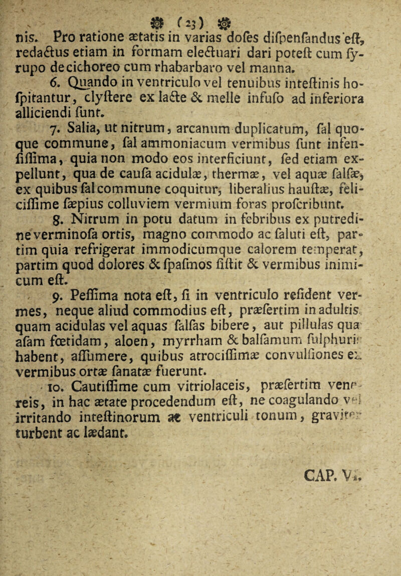 nis. Pro ratione acatis in varias dofes difpenfanduseft, reda£his etiam in formam eledhiari dari poteft cum ly- rupo de cichoreo cum rhabarbaro vel manna. 6. Quando in ventriculo vel tenuibus inteftinis ho- fpitantur, clyftere ex la&e & meile infufo ad inferiora alliciendi funt. 7. Salia, ut nitrum, arcanum duplicatum, fal quo¬ que commune, fal ammoniacum vermibus funt infen- fifiima, quia non modo eos interficiunt, fed etiam ex¬ pellunt, qua de caula acidulae, thermae, vel aquae falfae, ex quibus fal commune coquitur, liberalius hauftae, reli- ciflime fepius colluviem vermium foras prolcribunt. 8. Nitrum in potu datum in febribus ex putredi¬ ne verminola ortis, magno commodo ac faluti eft, par- tim quia refrigerat immodicumque calorem temperat, partim quod dolores & fpafmos fiftit & vermibus inimi¬ cum eft. - 9. Peffima nota eft, fi in ventriculo refident ver¬ mes, neque aliud commodius eft, praelertim in adultis quam acidulas vel aquas falfas bibere, aut piilulas qua alam fcetidam, aloen, myrrham & balfamum fulphuri; habent, alTumere, quibus atrociffimae convulfiones ei. vermibus ortae lanatae fuerunt. . • 10. Cautiffime cum vitriolaceis, praelertim venc reis, in hac aetate procedendum eft, ne coagulando \<-•; irritando inteftinorum at ventriculi tonum, graviter turbent ac laedant. CAP. Vi