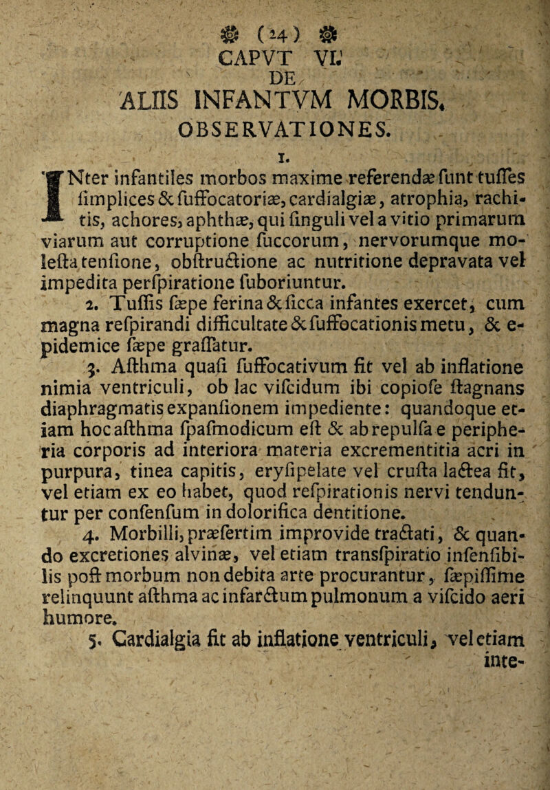 :# (H) # CAPVT VI.’ ' \ j}p - * L' * ALIIS INFAN.TYM MORBIS* observationes; i. INter infantiles morbos maxime referendae funt tufles iimplices&fufFocatoriaejCardialgias, atrophia, rachi¬ tis, achores, aphth<E,quifinguliveIavitio primarum viarum aut corruptione fuccorum, nervorumque mo- leftatenfione, obftru&ione ac nutritione depravata vel impedita perfpiratione fuboriuntur. 2. Tuffis fa2pe ferina&ficc.a infantes exercet, cum magna refpirandi difficultate&fuffocationismetu, <3c e- pidemice fiepe graflatur. 3. Afthma quali fuffocativum fit vel ab inflatione nimia ventriculi, ob lac vilcidum ibi copiofe ftagnans diaphragmatisexpanfionem impediente: quandoque et¬ iam hoc afthma fpafmodicum eft & abrepulfae periphe- ria corporis ad interiora materia excrementitia acri in purpura, tinea capitis, eryfipelate vel crufta laftea fit, vel etiam ex eo habet, quod refpirationis nervi tendun¬ tur per confenfum in dolorifica dentitione. 4. Morbilli, praefertim improvide tradiati, & quan¬ do excretiones alvinte, vel etiam translpiratio inlenfibi- lis poft morbum non debita arte procurantur, fiepiffime relinquunt afthma ac infarAum pulmonum a vifcido aeri humore. ,■■■■’ . - 4£J§;||\;V|'- 5. Cardialgia fit ab inflatione ventriculi, vel etiam inte-
