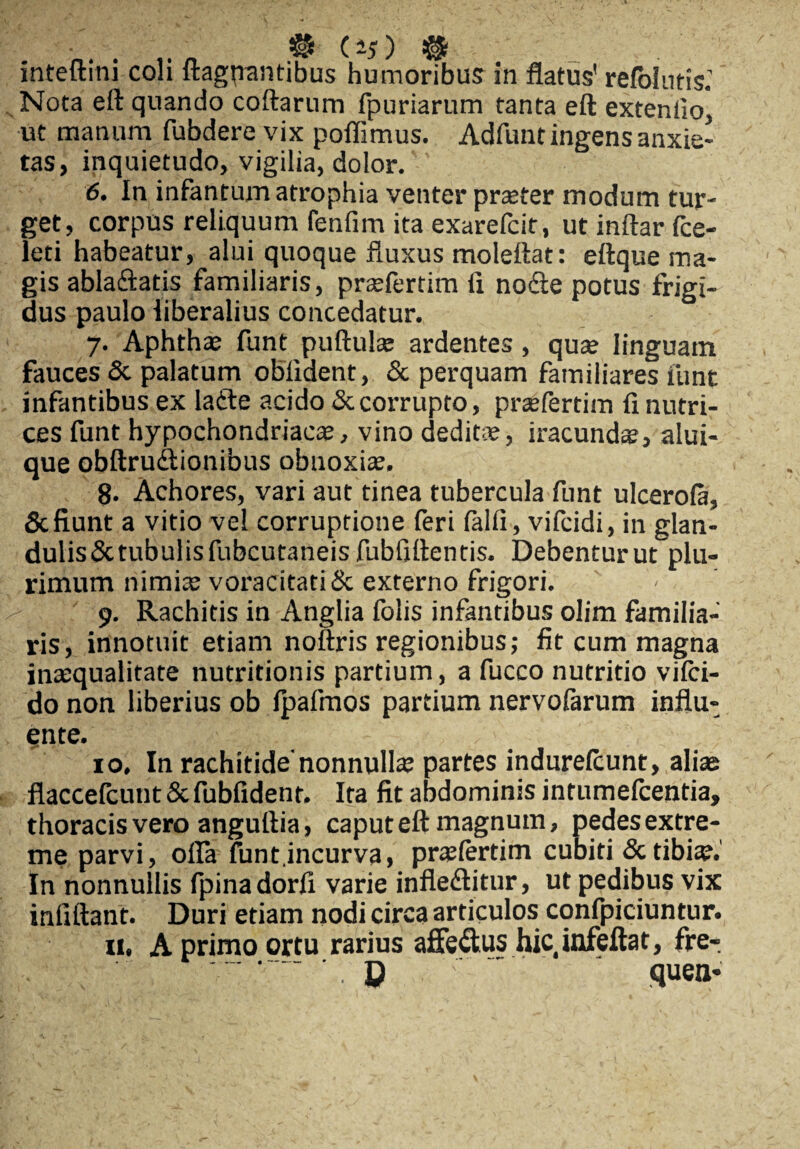 inteftini coli flagrantibus humoribus in flatus' refokms: Nota eft quando coftarum fpuriarum tanta eft extenfioj ut manum fubdere vix poflimus. Adfunt ingens anxie¬ tas, inquietudo, vigilia, dolor. 6. In infantum atrophia venter praeter modum tur¬ get, corpus reliquum fenfim ita exarefcit, utinftarfce- leti habeatur, alui quoque fluxus molettat: ettque ma¬ gis ablaftatis familiaris, praffertim fi nodte potus frigi¬ dus paulo liberalius concedatur. 7. Aphthae funt puftulae ardentes, qute linguam fauces & palatum oblident, & perquam familiares funt infantibus ex ladte acido & corrupto, prsefertim fi nutri¬ ces funt hypochondriaca, vino dedit®, iracundte, alui- que obftrudtionibus obnoxiae. 8. Achores, vari aut tinea tubercula funt ulcerola, & fiunt a vitio vel corruptione feri lalli, vifcidi, in glan- dulis&tubulisfubcutaneisfubfiftentis. Debentur ut plu¬ rimum nimiae voracitati & externo frigori. 9. Rachitis in Anglia folis infantibus olim familia¬ ris, innotuit etiam noftris regionibus,- fit cum magna inaequalitate nutritionis partium, a fucco nutritio vilci- do non liberius ob Ipafmos partium nervofarum influ¬ ente. 10. In rachitide'nonnullae partes indurelcunt, aliae flaccefcunt & fubfidenr. Ita fit abdominis intumefcentia, thoracis vero anguftia, caput eft magnum, pedes extre¬ me parvi, offa funt.incurva, praslertim cubiti & tibiae.' In nonnullis fpinadorfi varie infledlitur, ut pedibus vix infiftant. Duri etiam nodi circa articulos confpiciuntur. 11, A primo ortu rarius affe&us hic infeftat, fre- ' ' ~ quen-