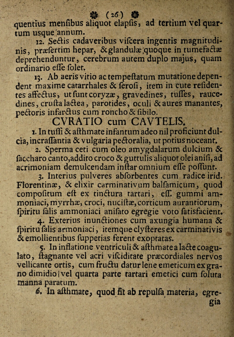 $ (ri) & J quentius menfibus aliquot elapfis, ad tertium vel quar¬ tum usque'annum. 12. Sedis cadaveribus vifcera ingentis magnitudi¬ nis, prasfertim hepar, &glandulas;quoque intumefadas deprehenduntur, cerebrum autem duplo majus, quam ordinario efle folet. 13. Ab aeris vitio ac tem peltatum mutatione depen¬ dent maxime catarrhales & ferofx, item in cute reliden¬ tes affedus, utfuntcoryzas, gravedines, tufles, rauce¬ dines, cruftaladlea, parotides, oculi & aures manantes, pedoris infardus cum roncho Sclibilo. CVRATIO cum CAVTELIS. 1. In tufli&afthmate infantum adeo nil proficiunt dul¬ cia, incraflantia & vulgaria pedoralia, ut potius noceant. 2. Sperma ceti cum oleo amygdalarum dulcium Sc faccharo canto,addito croco & guttulis aliquot olei anili, ad acrimoniam demulcendam inftar omnium efle poflunr. 3. Interius pulveres abforbentes cum radice irid. Florentinae, & elixir carminativum balfamicum, quod compofitum eft ex tindura tartari, efli gummi am- moniaci, myrrhae, croci, nucillae, corticum aurantiorum, ipiritu falis ammoniaci anilato egregie voto fatisfacient. 4. Exterius inundiones cum axungia humana & fpiritu falis armoniaci, itemque clyfteresex carminativis & emollientibus fuppetias ferent exoptatas. 5. In inflatione ventriculi & afthmatealade coagu¬ lato, ftagnante vel acri vifciditate praecordiales nervos vellicante ortis, cum frudu datur lene emeticum ex gra¬ no dimidio i vel quarta parte tartari emetici cum foluta manna paratum. - ' . '■ 6. In afthmate, quod fit ab repulla materia, egre¬ gia
