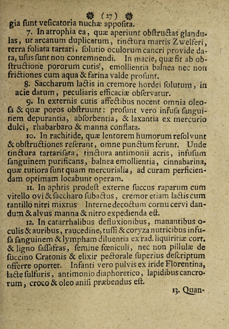 gia funt veficatoria nuchas appofita. 7. In atrophia ea, quas aperiunt obftru&as glandu¬ las, ut arcanum duplicatum, tinCtura martis Zwelferi, terra foliata tartari, folutio oculorum cancri provide da¬ ta, ufus funt non contemnendi. In macie, quas fit ab ob- ftruCtione pororum curis!, emollientia balnea nec non friCtiones cum aqua & farina valde profunt. 8. Saccharum laCtis in cremore hordei (blutum, in acie datum, peculiaris efficacis obfervatur. 9. In externis cutis affectibus nocent omnia oleo- fa Scquae poros obftruunt: profunt vero infufa fangui- nem depurantia, abforbentia, & laxantia ex mercurio dulci, rhabarbaro & manna conflata. 10. In rachitide, quas lentorem humorum refolvunt ScobftruCtiones referant, omne punCtum ferunt. Unde tinCtura tartarifata, tinctura antimonii acris, infufum fanguinem purificans, balnea emollientia, cinnabarina, quas tutiora funt quam mercurialia, ad curam perficien¬ dam optimam locabunt operam. 11. In aphtis prodeft externe fuccus raparum cum vitello ovi &faccharo fubadtus, cremor etiam laCtis cum tantillo nitri mixtus- Interne decoCtum cornu cervi dan¬ dum &alvus manna & nitro expedienda eft. 12. In catarrhalibus defluxionibus, manantibus o- culisScauribus, raucedine, tuffi & coryza nutricibus infu¬ la fanguinem & lympham diluentia ex rad. liquiritiae corf, & ligno faffafras, femine fceniculi, nec non pillulas de fuccino Cratonis & elixir peCtorale fuperius defcriptum offerre oportet. Infanti vero pulvis ex iride Florentina, lacte fulfuris, antimonio diaphoretico, lapidibus cancro¬ rum , croco & oleo anifi prsbendus eft. 13. Quan-