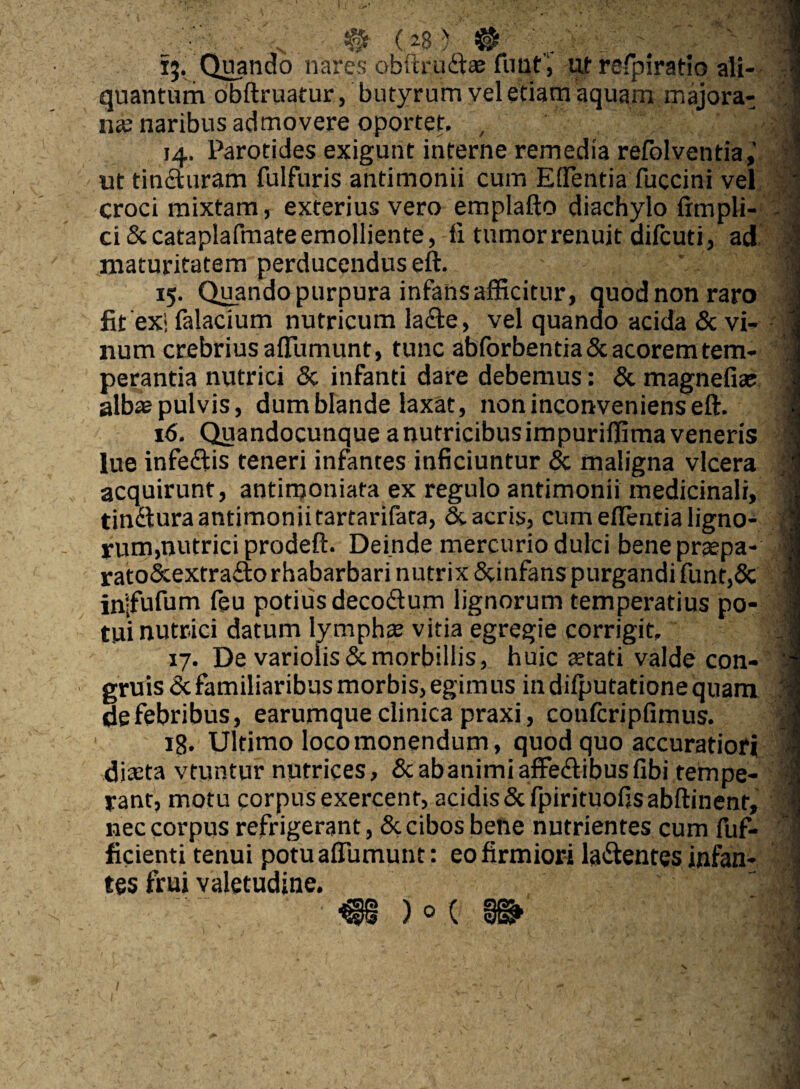 15. Quando nares obftrudas funt; ut refpiratio ali- 4 quantum obftruatur, butyrum vel etiam aquam majora-; * na? naribus admovere oportet. , i;;■ 14. Parotides exigunt interne remedia refolventia, v| ut tinduram fulfuris antimonii cum Effentia fuccini vel / croci mixtam, exterius vero emplafto diachylo frmpli- ci &cataplafmateemolliente, li tumorrenuit difcuti, ad 4 maturitatem perducendus eft. 1 15. Quando purpura infahs afficitur, quod non raro fit exi falacium nutricum lade, vel quando acida & vi- i num crebrius affumunt, tunc abforbentia & acorem tem- I perantia nutrici & infanti dare debemus: & magnefia? J albaepulvis, dum blande laxat, non inconveniens eft. fi 16. Quandocunqueanutricibusimpuriffima veneris I lue infedis teneri infantes inficiuntur & maligna vlcera jj acquirunt, antimoniata ex regulo antimonii medicinali, | tindura antimonii tartarifata, & acris, cum effentia ligno- . || rum,nutrici prodeft. Deinde mercurio dulci bene prtepa- I rato&extradorhabarbari nutrix Scinfanspurgandifunt,& l injfufum feu potius decodum lignorum temperatius po- 1 tui nutrici datum lympha? vitia egregie corrigit. 17. De variolis&morbillis, huic stati valde con- gruis<3tfamiliaribusmorbis,egimus indifputationequam defebribus, earumque clinica praxi, confcripfimus. J 18. Ultimo loco monendum, quod quo accuratiori I dista vtuntur nutrices, & ab animi affedibus fibi tempe- ;l yant, motu corpus exercent, acidis &fpirituofisabftinent, 1 nec corpus refrigerant, & cibos bene nutrientes cum fuf- ficienti tenui potu affumunt: eo firmiori ladentes infan- -i tes frui valetudine. i; 1 ■m )°( m*