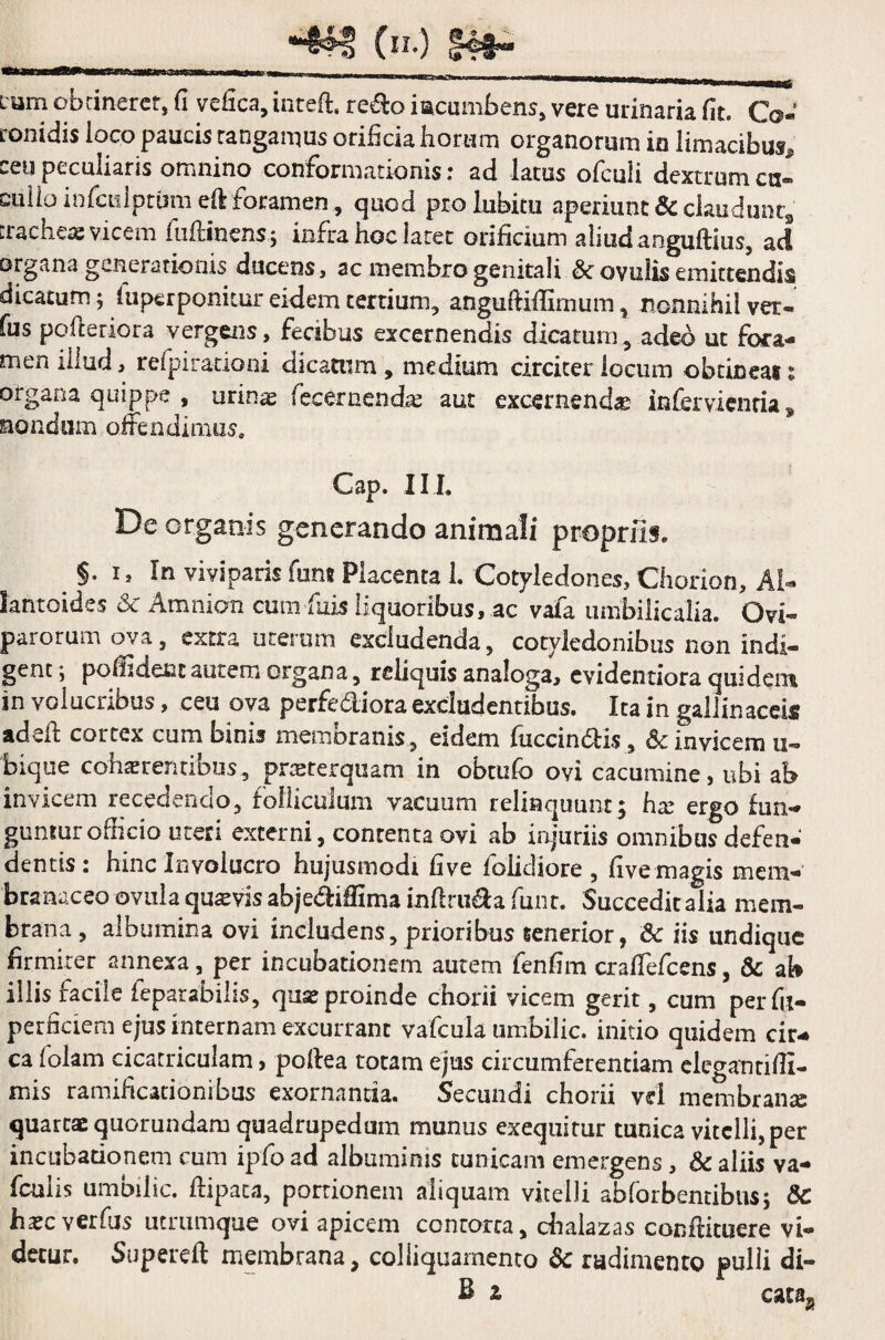 — I .. , . Lum obtineret, (I vefica, inteft. redo iacumbens, vere urinaria fit. Co¬ ronidis loco paucis tangamus orificia horum organorum in limacibus^ ceu peculiaris omnino conformationis; ad larus ofcuii dextrum cu~ cuilo infculptum eft foramen, quod prohibitu aperiunt & claudunt, trachea: vicem Minens* infra hoc later orificium aliud anguftius, ad organa generationis ducens, ac membro genitali & ovillis emittendis dicatum; fuperponiuir eidem tertium, angufHflimum, nonnihil ver- fus pofteriora vergens, fecibus excernendis dicatum, adeo ut fora¬ men illud, refpirationi dicatum, medium circiter locum obtineas: organa quippe , urinas fecernendas aut excernenda infervienria» nondum offendimus, Cap. III. De organis generando animali propriis. §. I, In viviparis fum Placenta 1. Cotyledones, Chorion, Al- lantoides & Amnion cum fixis liquoribus, ac vafa umbilicalia. Ovi» parorum ova, extra uterum excludenda, cotyledonibus non indi¬ gent i poffideiat autem organa, reliquis analoga, evidentiora quidem in volucribus, ceu ova perfediora excludentibus. Ita in gallinaceis adeft cortex cum binis membranis , eidem fuccin&is., & invicem u- biqtie cohaerentibus, proster quam in obtufo ovi cacumine, ubi ah invicem recedendo, folliculum vacuum relinquunt; has ergo fun¬ guntur oflicio uteri externi, contenta ovi ab injuriis omnibus defen¬ dentis : hinc Involucro hujusmodi fi ve folidiore , five magis mem¬ branaceo ovuia quasvis abjedifiima inftru&a funr. Succeditalia mem¬ brana , albumina ovi includens, prioribus tenerior, & iis undique firmiter annexa, per incubationem autem fenfim craffefcens, & ab illis facile feparabilis, quas proinde chorii vicem gerit, cum per fu- perficiem ejus internam excurrant vafcula umbilic. initio quidem cir¬ ca folam cicatriculam, poflea totam ejus circumferentiam cleganriffi- mis ramificationibus exornanda. Secundi chorii vel membranas quartae quorundam quadrupedum munus exequitur tunica vitelli, per incubadonem cum ipfoad albuminis cunicam emergens, & aliis va- fcuiis umbilic. ftipata, portionem aliquam vitelli abforbentibus; &C hxc verfus utrumque ovi apicem contorta, chalazas conffituere vi¬ detur. Supereft membrana, coliiquamento & rudimento pulli di- B z cataa