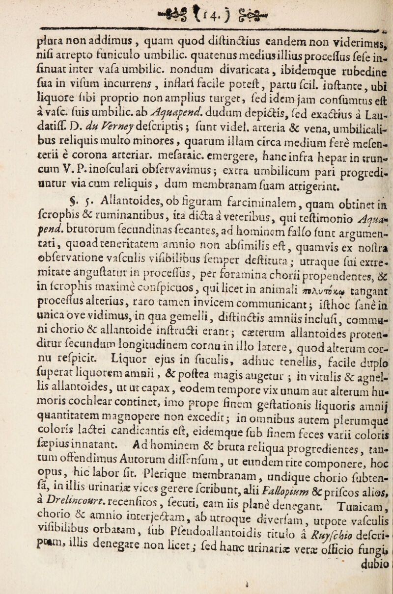 *“§®f t<4.) §4=8-* plura non addimus , quam quod diflindfius eandem non viderimus nifi arrepto funiculo umbilic. quatenus medius illius procedus fefe in- finuat inter vafa umbilic. nondum divaricata, ibidemque rubedine fuain vifum incurrens , inHari facile poteft, partu fcil. iaffance,ubi liquore libi proprio non amplius turget, fed idem jam confumtuseft a vafc. fuis umbilic. ab Acjmfend. dudum clepi dis, fed exa&his a Lau- datifE D. du Verney defcriptisj fune videl. arteria & vena, umbilicali¬ bus reliquis multo minores, quarum illam circa medium fere mefen- terii e corona arteriar. mefaraic. emergere, hanc infra hepar in trun¬ cum V.P.inofculari obfervavmms ; extra umbilicum pari progredi- unrur via cum reliquis, dum membranam fuam attigerint. §• 5. Allantoides, ob figuram farciminalem, quam obtinet in ferophis & ruminantibus, ita dida a veteribus, qui teftimonio Aquar fend. brutorum fecundinas fecantes, ad hominem falfo fune argumen¬ tati, quoad teneritatem amnio non abhmiils eff, ouamvis ex noflra ©bfervacione vafculis vifiodibus femper deditura * utraque lui extre* m * tat e anguflatur in proceffus, per foramina chorii propendentes, 6c in fcLopnis maxime cohfpicuos, qui licet in animali tangant proceffus alterius, raro tamen invicem communicant j ifthoc fanein unica ove vidimus, in qua gemelli, diffindis amniis inclufi, commu¬ ni chorio & allantoide inftrudi erane ; caccerum allantoides proten¬ ditur fecundum longitudinem cornu in illo latere, quod alterum cor¬ nu refpicic. Liquor ejus in fuculis, adhuc tenellis, facile duplo fuperat liquorem amnii, «Scpoftea magis augetur; in viculis &c agnel¬ lis allantoides, ut ut capax, eodem tempore vix unum aut alterum hu- moris cochlear continet, imo prope finem geftationis liquoris aranij quantitatem magnopere non excedit i in omnibus autem plerumque coloris Iader candicantis eft, eidemque fub finem feces varii coloris teprusrnnatant. Ad hominem & bruta reliqua progredientes, tan- tum offendimus Amorum diffinfum, ut eundem rite componere, hoc opus hic labor fit. Plerique membranam, undique chorio fubten- la in illis urinan* vices gerere feribunt, alii Fallopmm & prifeos alias, a rc iHcourt.receafiios, fecuti, eam iis plane denegant. Tunicam, chorio 6c amnio interjedam, ab utroque diverfam, utpote vafculis lbihbus orbatam, lub Pleudoallancoidis rituio a Rityfckio deferi- pwn, Ilus aenegare non licet ; fed hanc urinari* ver* officio fungi, dubio i