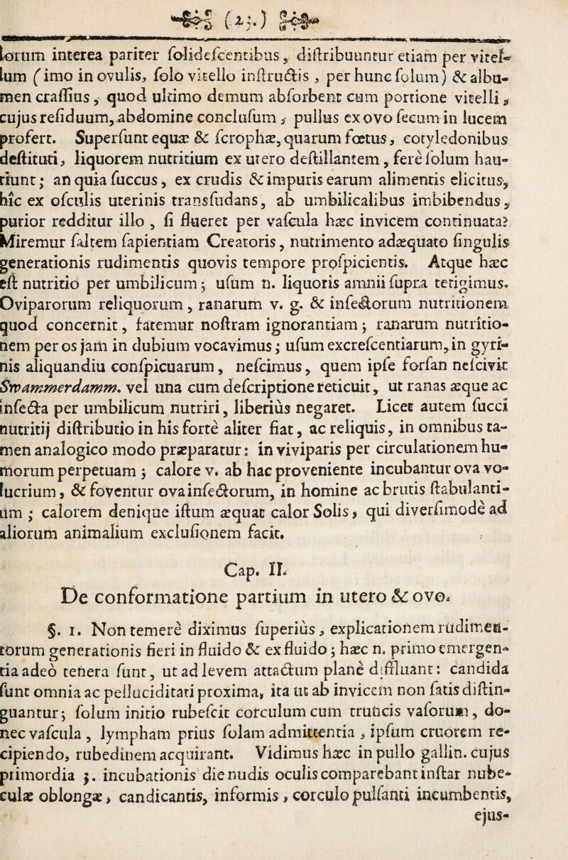 torum interea pariter folidefcentibus, diflribuuntur etiam per vitei® tum ('imo inovuiis, folo vitello inilrudis , per hunefolam) & albu¬ men craflius, quod ultimo demum abforbenr cum portione vitelli * cujus refiduum, abdomine conclufum , pullus ex ovo fecum in lucem profert. Superfunt equa? §>c fcrophae, quarum foetus, cotyledonibus deftituti, liquorem nutritium ex utero deftiilantem, fere folum hau¬ riunt ; an quia fuecus, ex crudis impuris earum alimentis elicitus, hic ex ofculis uterinis transfudans, ab umbilicalibus imbibendus* purior redditur illo , fi flueret per vafcula hxc invicem continuata? Miremur faltem fapientiam Creatoris , nutrimento adtequato fingulis generationis rudimentis quovis tempore proficientis. Atque haec eft nutritio per umbilicum ; ufum n. liquoris amnii fupra tetigimus» Oviparorum reliquorum , ranarum v. g. & inferorum nutrkionem quod concernit, fatemur noftram ignorandam; ranarum nutrkio¬ nem per os jam in dubium vocavimus; ufum excrefcentiarum,in gyri¬ nis aliquandiu confpicuarum, nefcimus, quem ipfe forfan nefcivk Srpammerdamm. vel una cum defcriptione reticuit, ut ranas a?que ac infe&a per umbilicum nutriri, liberius negaret. Licet autem fucci nutritij dift ributio in his forte aliter fiat, ac reliquis, in omnibus ta¬ men analogico modo praeparatur: in viviparis per circulationem hu¬ morum perpetuam ; calore v. ab hac proveniente incubantur ova vo¬ lucrium 3 & foventur ova inferiorum, in homine ac brutis [fabulanti- iim • calorem denique iftum a?quan calor Solis, qui diverfimode ad aliorum animalium exclufionem facit. r Cap. IL De conformatione partium in utero & ovo, §. i. Non temere diximus fuperius, explicationem rudimen¬ torum generationis fieri in fluido & ex fluido; haec n. primo emergen¬ tia adeo tenera funr, ut ad levem attabhim plane diffluant: candida fune omnia ac pelluciditati proxima» ita ut ab invicem non fatis difiin- guantur; folmn initio rubefeit corculum cum truncis vaforuna, do¬ nec vafcula , lympham prius fblam admittentia , ipfiim cruorem re¬ cipiendo, rubedinem acquirant. Vidimus haec in pullo gallin. cujus primordia $. incubationis die nudis oculiscomparebantinftar nube¬ culae oblongae > candicantis, informis, corculo pulfanri incumbentis, ejus-