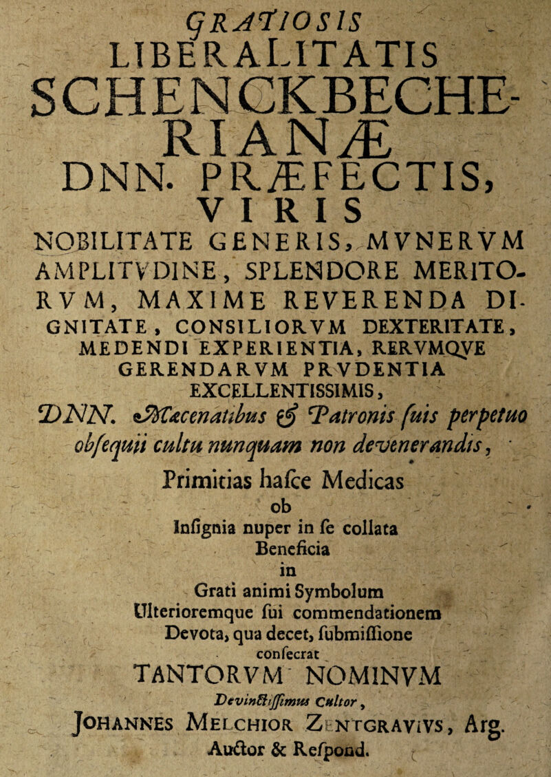 GRATIOSIS LTBERALITATIS RIANiE DNN. PRAEFECTIS, VIRIS NOBILITATE GENERIS, MVNERVM AMPLITY DINE , SPLENDORE MERITO- RVM, MAXIME REVERENDA DI¬ GNITATE, CONSILIORVM DEXTERITATE, MEDENDI EXPERIENTIA, RERVMQyE GERENDA RVM PR VDENT1A EXCELLENTISSIMIS, ' ‘DNN. zSfrCacenatibus latronis fuis perpetuo obfequit cultu nunquam non devenerandis, • Primitias hafce Medicas ob : * Infignia nuper in fe collaca Beneficia in Grati animi Symbolum Ulterioremque fui commendationem Devota> qua decet, fubmiffione confecrat TANTORVM NOMINVM Dcvinftijfimus Cultor, JOHANNES MelCHIOR Zi NTGRAViVS, Arg. Audior & Refpond.