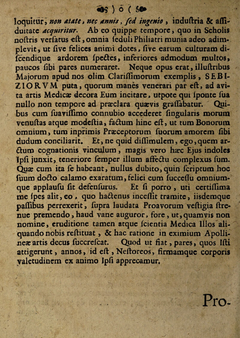 loquitur i non at at e» nec annis, fed ingenio , induftria & afll- duitate acquiritur- Ab eo quippe tempore, quo in Scholis noftris verfatus , omnia feduliPhiliatri munia adeo adim¬ plevit, ut five felices animi dotes, five earum culturam di- fcendique ardorem fpe&es, inferiores admodum multos, paucos fibi pares numeraret. Neque opus erat, illuftribus Majorum apud nos olim Clariflimorum exemplis, SEB1- ZIORVM puta, quorum manes venerari par eft, ad avi¬ ta artis Medica: decora Eum incitare, utpote qui lponte fua nullo non tempore ad prxclara qua:vis graflabatur. Opi¬ bus cum fuaviffimo connubio accederet fingulans morum venuftas atque modeftia, fadum hinc eft, ut tum Bonorum omnium, tum inpfimis Praeceptorum fuorum amorem fibi dudum conciliarim Et > ne quid diffimulcm, ego, quem ar- ftum cognationis vinculum, magis vero haec Ejus indoles Ipfi junxit, teneriore femper illum affe&u complexus fum. Qua: cum ita fe habeant, nullus dubito, quin feriptum hoc fuum dofto calamo exaratum,felici cum fucceflu omnium- que applaufu fit defenfurus. Et fi porro , uti certiflima me Ipes alit,eo , quo haftenus inceflit tramite, iisdemque paflibus perrexerit, fupra laudata Proavorum veftigia ftre- nue premendo, haud vane auguror, fore, ut,quamvis non nomine, eruditione tamen atque (cientia Medica Illos ali¬ quando nobis reftituat , & hac ratione in eximium Apolli¬ nea: artis decus fuccrefcat. Quod ut fiat, pares, quos Ifti attigerunt, annos, id eft , Neftoreos, firmamque corporis valetudinem ex animo Ipfi apprecamur, ~