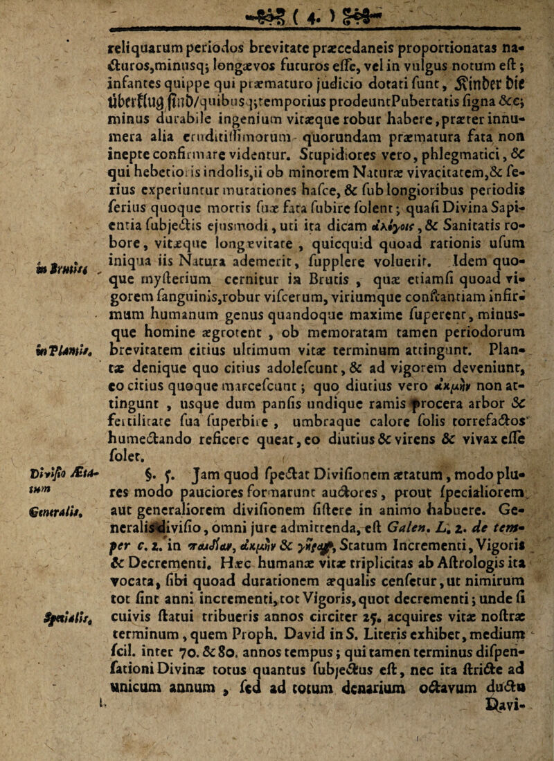 m imi/4 , inVUmit, D ivl/io &ttt» tnm Gmrtlit. $jetUlU4 i ___»^g(4. >14*- ~ reliquarum periodos brevitate praecedaneis proportionatas na- biuros,minusqj longaevos futuros effc, vel in vulgus notum eft; infantes quippe qui praematuro judicio dotati funt, j?int)Ct bif tibftflUjj ftilb/quibus jitempociusprodeuntPubertatis figna&c; minus durabile ingenium vitaeque robur habere,praeter innu¬ mera alia eruditiflimoruni-quorundam praematura fata non inepte confirmare videntur. Stupidiores vero, phlegmatici, &C qui hebetioris indolis,ii ob minorem Naturae vivacitatem,& fe¬ rius experiuntur mutationes hafce, & fub longioribus periodis ferius quoque mortis fuae fata fubire folent; quafi Divina Sapi¬ entia fubje&is ejusmodi, uti ita dicam Jxlyoit, Sc Sanitatis ro¬ bore, vit-eque longevitate , quicquid quoad rationis ufum iniqua iis Natura ademerit, fupplere voluerit. Idem quo¬ que myderium cernitur ia Brutis , quae etiamfi quoad vi¬ gorem fanguinis,robur vifcerum, viriumque confcantiam infir¬ mum humanum genus quandoque maxime fupercnr, minus- que homine aegrotent , ob memoratam tamen periodorum brevitatem citius ultimum vitae terminum attingunt. Plan¬ tae denique quo citius ado!efcunt,& ad vigorem deveniunr, co citius quoque marcefcunc; quo diutius vero «tx/x#y non at¬ tingunt , usque dum panfis undique ramis procera arbor 3c fertilitate fua'fuperbire , umbraque calore folis torrefa&os' hume&ando reficere queat, eo diutius & virens & vivax ede fo!er. _ §. f. Jam quod fpe&at Divifionem aetatum, modo pia¬ res modo pauciores formarunt auclorcs, prout fpecialiorem aut generaliorem divifionem fidere in animo habuere. Ge- ncralisdivifio, omni jure admittenda, ed Galen. L. 2. de tem- fer c, z. in vrtuJiav, dupHiv 3c yvitqp. Statum Incrementi, Vigoris & Decrementi. Hcc humanae vitx triplicitas ab Aftrologis ita vocata, fibi quoad durationem aequalis cenfctur,ut nimirum tot fint anni incrementi, tot Vigoris, quot decrementi; unde d cuivis datui tribueris annos circiter 25* acquires vitae noftrae terminum, quem Proph. David inS. Literis exhibet, medium c fcil. inter 70. &80. annos tempus; qui tamen terminus difpeii- fationi Divinae totus quantus fubje&us ed, nec ita dri&e ad unicum annum , fcd ad cotum denarium o&avum du&u Davi-