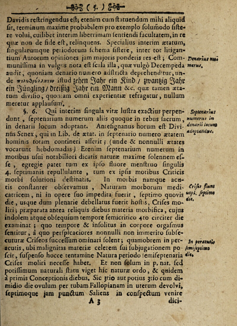 Davidis reftringendus cfti crcnim cum ftatucndum mihi aliquid fir, rcrminum maxime probabilem pro exemplo folumodo fiftc- re volui, cuilibet inrerim liberrimam (entiendi facultatem,in rc quae non de fide efl, relinquens. Specialius interim aetatum, fingularumque peiiodotum fchema fiftere, inter tot litjgan- ^ tium'Aurorum opiniones jam majoris ponderis res-eft j Com- Denarius tus* muniflima in vulg« s nota eft fcala illa, quae vulgo Decempeda w«r#/, audit, quoniam denario numero adflri&a deprehendatur,un¬ de wMfyvvMTor iftud jfhctt 3of)r ein $inb / jtrcmfcig 3aljr ein 3ung(mg/Dre$ig 3tf()r fin SOlatui &c. qux tamen aeta¬ tum divifio, quon;am omni experientiae refragatur, nullum meretur applaufum*, §. 6. Qui interim fingula vitae luflra cxa&ius perpen- Septenarius dunt , feptenarium numerum aliis quoque in rebus (aerum, numerus in in denarii locum adoptant. Antdignanus horum eft Divi- dmArn locun* nus Senex, qui in Lib. de $tat. in feptenario numero aetatem *^°£un^ut' hominis totam contineri afleric; (unde 8c nonnulli aetates vocarunt hebdomadas J Ecenim feptenarium numerum in motibus ufui notabiliori dicatis naturae maxime folennem ef- fe , egregie patet tum ex ipfo fluore mcnftruo Angulis 4. feptimanis repullulante , tum ex ipfls motibus Criticis morbi folurioni deftinatis, In moibis namque acu¬ tis conflanrer obfervamus , Naturam morborum medi- &>A* catricem, ni in opere fuo impedita fuerit , (eptimo quovis f*$um die , usque dum plenarie debellatus fuerit hoft s, Crifes mo- l9° liri; praeparata antea reliquis diebus materia morbifica, cujus indolem atque obfequium tempore femicritico 4to circiter die examinat ; quo tempore Sc infolitus in corpore orgafmus femitur, a quo perfpicaciores nonnulli non immerito fubfe- cuturae Crifeos fucceflum ominari folent; quamobrem in per- jn ptratmk acutis,ubimaligniras materiae celerem fui fubjugationem po femi/eptim9 fcir, fufpenfo hocce tentamine Natura periodo lemifeptenaria ^• Crifes moliri neceffe habet. Et non folum in p. nat. fed podflimum naturali flatu viget hic naturae ordo, & quidem a primis Conceptionis diebus. Sic jtio aut potius ^tiocum di¬ midio die ovulum per tubam Fallopianam in uterum devolvi, feptimoque jam pun&um Saliens in eonfpe&um venire