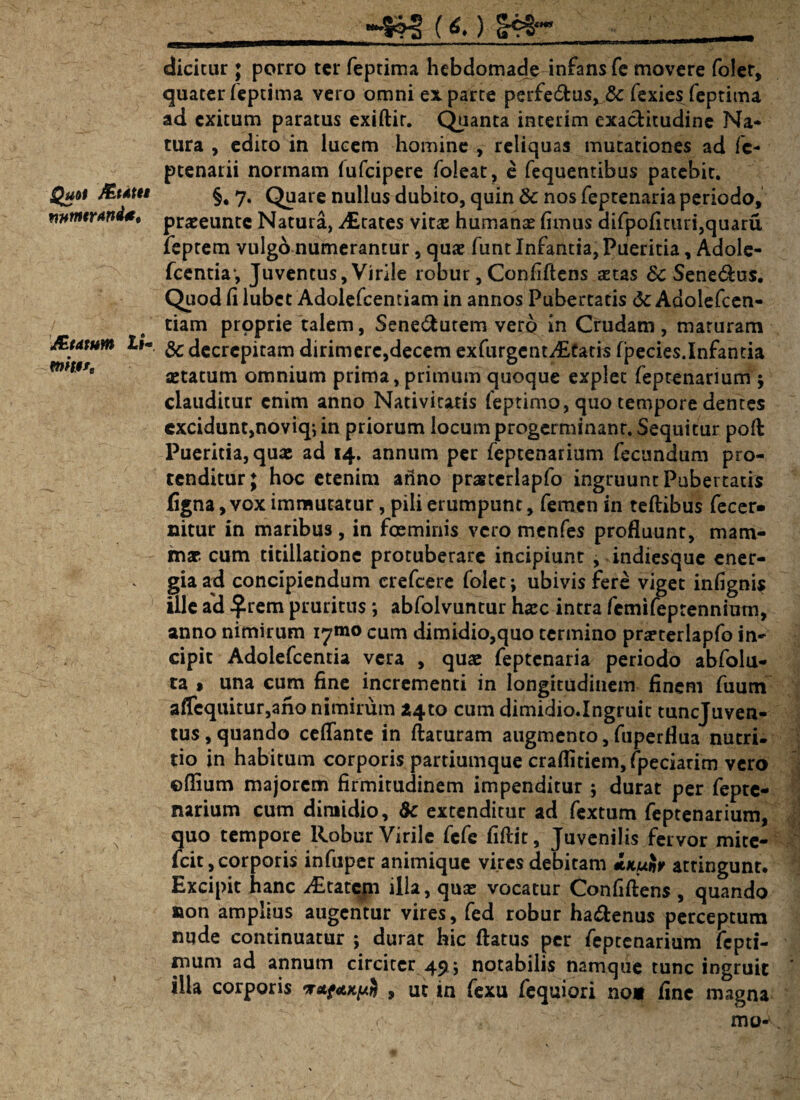 Quot jfetdttt mnttrand*. J£tatutn XiV mi9f. _) |cg dicitur; porro ter feptima hebdomade infans fe movere foler, quater feptima vero omni ex parte perfe&us, &: fexies feptima ad exitum paratus exiftir. Quanta interim exaebitudine Na¬ tura , edito in lucem homine , reliquas mutationes ad fc- ptenarii normam (ufeipere foleat, e fequentibus patebit. §. 7. Quare nullus dubito, quin & nos feptenaria periodo, praeeunte Natura, States vitae humanae fimus difpofituri,quaru feptem vulgo numerantur, quae funt Infantia, Pueritia, Adole- fcentiav Juventus, Virile robur, Confiftens aetas & Senemus. Quod fi lubet Adolefcentiam in annos Pubertatis dc Adolefcen- tiam proprie talem, Sene&utem vero in Crudam, maturam & decrepitam dirimere,decem exfurgentditatis fpecies.Infantia aetatum omnium prima, primum quoque explet feptenarium 5 clauditur enim anno Nativitatis feptimo, quo tempore dentes excidunt,noviq; in priorum locum progerminant. Sequitur poft Pueritia, quae ad 14. annum per feptenarium fecundum pro¬ tenditur; hoc etenim anno prastcrlapfo ingruunt Pubertatis figna, vox immutatur, pili erumpunt, femen in teftibus fecer* nitur in maribus, in fosminis vero menfes profluunt, mam¬ mae cum titillatione protuberare incipiunt , indiesque ener¬ gia ad concipiendum crefcere folet; ubivis fere viget infignis ille a'd £rem pruritus *, abfolvuntur haec intra femifeprennium, anno nimirum i^mo cum dimidio,quo termino prarterlapfo in¬ cipit Adolefcentia vera , quae feptenaria periodo abfolu- ta » una cum fine incrementi in longitudinem finem fuum affequitur,ano nimirum *4to cum dimidio.Ingruit tunejuven- tus,quando ceflante in flaturam augmento,fuperflua nutri¬ tio in habitum corporis partiumque craflitiem, /pedarim vero ©flium majorem firmitudinem impenditur ; durat per fepte¬ narium cum dimidio, & extenditur ad fextum feptenarium, quo tempore Robur Virile fefe fiftit. Juvenilis fervor mite- fcit, corporis infuper animique vires debitam i.Kufo attingunt. Excipit hanc dEtatcpi illa, quas vocatur Confiftens , quando non amplius augentur vires, fed robur ha&enus perceptum nude continuatur ; durat hic flatus per feptenarium fepti- muni ad annum circiter 49 ; notabilis namque tunc ingruit illa corporis , ut in fexu fequiori no* fine magna < 'V mo-