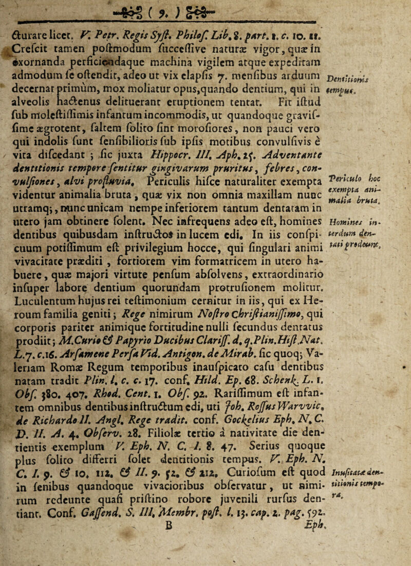 _-4?g ( % ) §*»- durare liccc. K Petr. Regis Syfl. Philof. Lib, 2. part. i. c. io. Bf. HCrefcit tamen poftmodum fucceflive natura vigpr,quasin exornanda perficiondaque machina vigilem atque expeditam admodum fe oftendir, adeo ut vixclapfis 7. menfibus arduum BemUloms decernat primum, mox moliatur opus,quando dentium, qui in tempus. alveolis ha&enus delituerant eruptionem tentar. Fit iftud fub moleftidimis infanrum incommodis, ut quandoque gravif- fime xgrotent, faltem folito fint morofiores, non pauci vero qui indolis funt fendbilioris fub ipfis motibus convuliivis e vita difcedant ; ,fic juxta Hippocr. 111. Aph%t^. Adventante dentitionis tempore fentitur gingivarum pruritus, febres, con- vulfiones, alvi profluvia. Periculis hifce naturaliter exempta ^oc videntur animalia bruta . qua: vix non omnia maxillam nunc r*en?PtAifnf . ,r. . . Malia bruta. utramq;, nunc umeam nempe inferiorem tantum dentaramm utero jam obtinere folent. Nec infrequens adeo eft, homines Homines in* dentibus quibusdam inftru&o$ in lucem edi# In iis confpi* urdumden- cuum potiflimum eft privilegium hocce, qui lingulari animi prtdeura, vivacitate praediti , fortiorem vim formatricem in utero ha¬ buere , quas majori virtute penfum abfolvens, extraordinario infuper labore dentium quorundam protrufionem molitur. Luculentum hujus rei teftimonium cernitur in iis, qui ex He¬ roum familia geniti; Rege nimirum Noftro chriflianijfimo, qui corporis pariter ariimique fortitudine nulli fecundus dentatus prodiit; M.Cur io £3 Papyrio Ducibus Clartjf. d, cj.Phn.Htfi ,Nat, L.7. c.\S. Arfamene Perfa Vid. Antigen, de Mirab. hc quoq; Va¬ leriam Romas Regum temporibus inaufpicato cafu dentibus natam tradit Plin. I. c. c. 17. conf, Htld. Ep. 68. Schenk^ L. i. Obf $80. 407, Rhod. Cent. 1. Obf 92. Rariflimum eft infan¬ tem omnibus dentibus inftrudtum edi, uti foh. Rcjfus Warvvic, de Richardo 11. Angi, Rege tradit, conf. Gockelius Eph, N, C. D. //. -d* 4* Obferv. 28. Filiolas tertio a nativitate die denJ tientis exemplum V. Eph. N. C. 1. 2. 47« Serius quoque plus folico differri folec dentitionis tempus. F. Eph. N, C. /. 9. (3 10« II2. & //. (2, Z3 112. Curiofum eft quod Jnufttata den- in lenibus quandoque vivacioribus obfervatur, ut nimi- titionis tempo* rum redeunte quafi priftino robore juvenili rurfus den- ra* tiant. Conf. Gajfend. S. 111, Membr, pofl. 1.15. cap. 1. pag. f?z. - - ■ - B Eph,