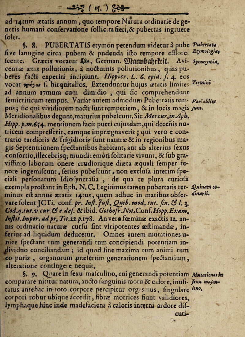;_( «f. ) _ . ad i4tum itatis annum , quo tempore Narura ordinarie de gc^ ncris humani confcrvatione follic;tafieri,& pubertas ingruere foler. , : §. 8. PUBERTATIS etymon petendum videtur a pube Vuberuu ii ve lanugine circa pubem & pudenda ifto rempore emote* Icente. Graecis vocatur German. 9Jtannbal)rtcit. Avi- Symnyrftia, cenn« art -s pollutionis, a no&urnis pollutionibus, quas pu¬ beres fa&i experiri incipiunt. Hippacr, L. 6, eptd. f. 4. eos vocar sf<ty*i f. hirquitallos. Extenduntur hujus aetatis limites 7trmm ad annum i7mum cum dim dio , qui fic comprehendunt iemicriticum tempus. Variat autem admodum Pubertatis tenv pa.r'abUv pus; fic qui vividiorem na&i funttemperiem, Scin locis magis /tmt. Meridionalibus degunt,maturius pubefcunt.Sic MercurjnAph. Hipp.p.m,6fa. mentionem facit pueri cujusdam,qui decenis nu- tricem comprefTerit, earnque imprsgnaverit} qui vero e con¬ trario tardioris & frigidioris funt naturae & in regionibus ma¬ gis Septentrionem fpe&antibus habitant, aut ab alterius fexus confortio,illecebrisqj mundiremotifolitarie vivunt, & fub gra- viflimo laborum onere crudiorique diaeta «quali femper te¬ nore ingemifeunt, ferius pubefeunt > non exclufa interim fpc- ciali perfonarum Idiofyncrafia , des qua re plura curiofa exempla proflant in Eph. N. C. Legitimus tamen pubertatis ter- QulnAm of- minus efl annus «tatis 14015,quem adhuc in maribusobfer* dwwri*. vare folent JCTi. conf. pr. lnfl. fufl, Qttib. mod% tut. fin. & l. 3, Cod.q.tHt.v cure.def.&tibid. Gothofr.Not4Con^Hopp.Exam% lnflit.Imper, adpr% T1t.11 p.\j8. An vcr«fccmin« cxa&is iz. an¬ nis ordinario naturae curfu fint viripotentes aeflimandae, in¬ ferius ad liquidum deducetur. Omnes autem mutationes 11- nice fpe&ant tum generandi tum concipiendi potentiam in¬ dividuo conciliandam ; id quod fine maxima tum animi tum corporis , organorum j)r«fertim generationem fpe&antium, al.teiatione contingeie nequir, §. 9. Opaie in fexu mafculino, cui generandi potentiam Mutauomsln comparare nititur natura, au&o fanguinis motu & calore, inufi- /»*» majct*> ratus antehac in roto corpore percipitur org smus, fingulare iino* corpori robur ubique accedit, fibr« motrices fiunt validiores, lymphaque hinc inde madefaciens a caloris incerni ardore dif- cuci-