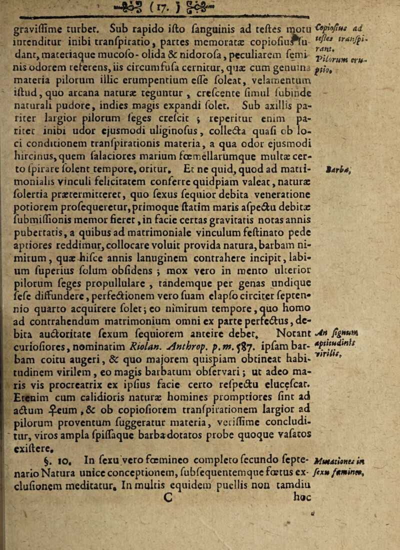 ’ (i7- } <R4H graviflime turber. Sub rapido ifto fanguinis ad teftes motu Csplojtm ad incenditur inibi tranfpiratio, partes memoratas copiofiuftu tc^ej trunfpl' dant, maceriaque mucofo- olida &: nidorofa, peculiarem femi 7>uJmm a nis odorem referens, iis circumfufa cernitur, quae cum genuina materia pilorum illic erumpentium efle foleat, velamentum iftud,quo arcana natur» teguntur , crefcente fimul fubinde naturali pudore, indies magis expandi folet. Sub axillis pa¬ riter largior pilorum feges crefcic \ reperitur enim pa¬ riter inibi udor ejusmodi uliginofus, colie&a quafi ob lo¬ ci condicionem tranfpirationis mareria, a qua odor ejusmodi hircinus, quem falaciores marium foemellarumque multas cer¬ to Ipirare iolent tempore, oritur. Et ne quid, quod ad matti- Marb*; monialis vinculi felicitatem conferre quidpiam valear, natura: folercia prasrermitcerec, quo fexus fequior debita veneratione poriorem profequeretur, primoque ftatim maris afpe&u debitae fubmidionis memor fieret, in facie certas gravitatis notas annis pubertatis, a quibus ad matrimoniale vinculum feftinato pede aptiores reddimur, collocare voluit provida natura, barbam ni¬ mirum ? quashifce annis lanuginem contrahere incipit, labi¬ um fuperius folum oblidens j mox yero in mento ulterior pilorum feges propullulare , randemque per genas undique fefe diffundere, perfe&ionem vero fuam clapfocirciter fepten* nio quarto acquirere folet\ eo nimirum tempore,quo homo ad contrahendum matrimonium omni ex parte perfc&us, de¬ bita au&oritate fexum fequiorem anteire deber. Notant M jignum curiofiores,nominarim Riolan. dnthrop. p.m.fi7. ipfambar- bam coitu augeri, 8c quo majorem quispiam obtineat habi* yt * tudinem virilem, eo magis barbatum obfervari; ut adeo ma¬ ris vis procreatrix ex ipfius facie certo refpe&u elucefcar. Etenim cum calidioris naturas homines promptiores fine ad a&um ^.eum ,& ob copiofiorem tranfpirationem largior ad ! pilorum proventum fuggeratur materia, veriffime concludi¬ tur, viros ampla fpiffaque barbadotatos probe quoque vafacos j exiftere, §. io. In fexu vero fasmineo completo fecundo fepte- Mutationem m nario Natura unice conceptionem, fubfequentemque fastus ex- fexu/ttminm, clufionem meditatur. In multis equidem puellis non tamdiu C hoc