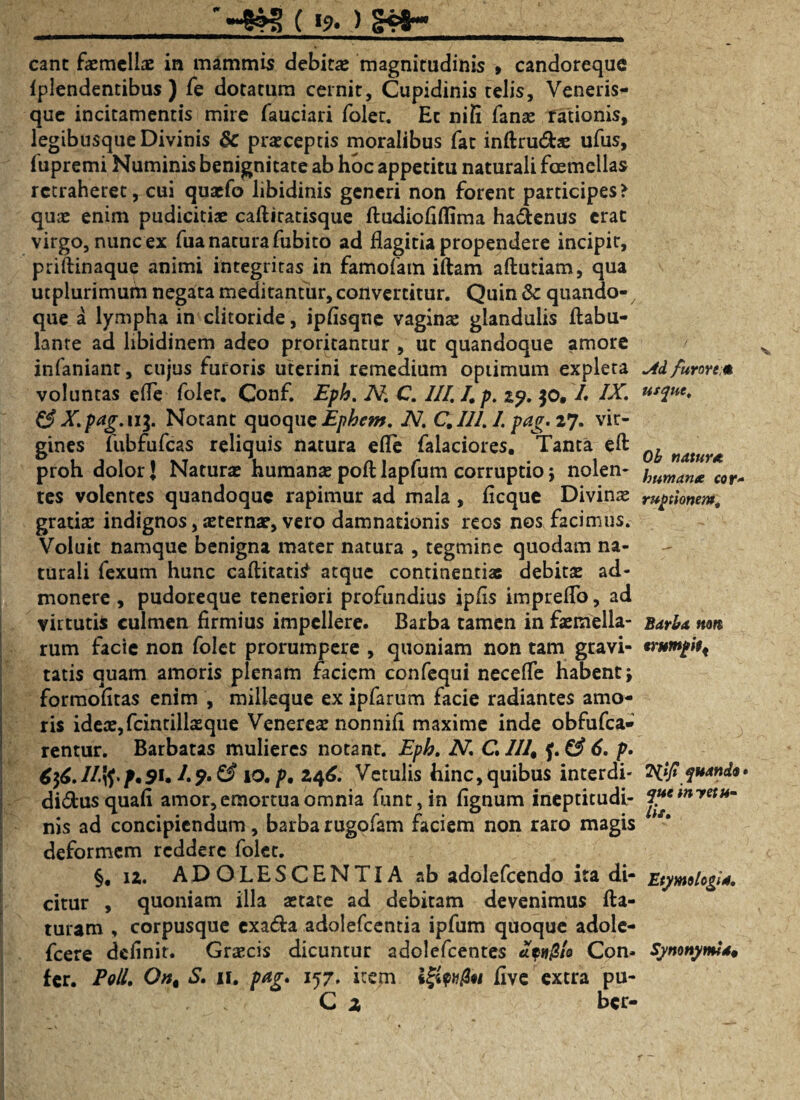 eant facmeliae in mammis debita magnitudinis » candoreque Iplendentibus ) fe dotatum cernit, Cupidinis telis, Veneris- que incitamentis mire fauciari foler. Ec nifi fanae rationis, legibusqiie Divinis & praeceptis moralibus fat inftru&ae ufus, lupremi Numinis benignitate ab hoc appetitu naturali foemellas retraheret, cui quaefo libidinis generi non forent participes? quae enim pudicitiae cafliratisque fludiofiffima ha&enus erat virgo, nunc ex fua natura fubito ad flagitia propendere incipit, priftinaque animi integritas in famofam iflam aftutiam, qua utplurimum negata meditantur, convertitur. Quin 6c quando¬ que a lympha in clitoride, ipfisqne vaginae glandulis flabu- lante ad libidinem adeo proritantur , ut quandoque amore infaniant, cujus furoris uterini remedium optimum expleta M furore* voluntas efie foler. Conf. Eph. A7. C. III. /. p. zy. 50, /. IX. usqut. & X.pag.11$. Notant quoque Ephem. N. C. 111.1. pag. 27. vir¬ gines fubfufcas reliquis natura efle falaciores. Tanta efl nat proh dolor J Naturae humanae pofl lapfum corruptio ; nolen- imnianx cor„ tes volentes quandoque rapimur ad mala , ficque Divinae ruptionem. gratiae indignos, sternar, vero damnationis reos nos facimus. Voluit namque benigna mater natura , tegmine quodam na¬ turali fexum hunc caflitati^ atque continentias debitae ad¬ monere , pudoreque teneriori profundius ipfis impreRb, ad virtutis culmen firmius impellere. Barba tamen in faemella- sarU non rum facie non folet prorumpere , quoniam non tam gravi- trumpitt tatis quam amoris plenam faciem confequi neceffe habent; formofitas enim , milleque ex ipfarum facie radiantes amo¬ ris ideae, fcintillaeque Venereae nonniE maxime inde obfufea* rentur. Barbatas mulieres notant. Eph. N. C. 111 % 6. p. 636. //.{J.p, 91. /. ?. & 10, p, 246. Vetulis hinc, quibus interdi- 2'iiji quando* di&usquafi amor, emortua omnia funt,in fignum ineptitudi- myetu~ nis ad concipiendum, barba rugofam faciem non raro magis deformem reddere foler. §. 12. ADOLESCENTIA ab adolefcendo ita di- Etymologia citur , quoniam illa aetate ad debitam devenimus fla¬ turam , corpusque exa£la adolefcentia ipfum quoque adole- fcere definit. Graecis dicuntur adolefcenres *?»£/«> Con- Synonymis fer. Poli. 0«, S. 11. pag. 157. item five extra pu- C z bcr-