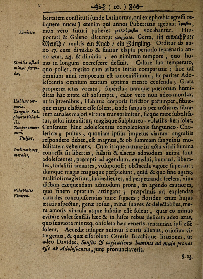 V' limitet» Similis xfidti minus feryi- d#t Habitus cor- foris, $ Anguis Sul¬ phureo Volati¬ lis. Tompermen- tum* Vulfus, Inclinationes moralest Voluptates Venere*, _~8o3 (,«ft ) __ Ji.ir ri^ - —rr~ m i ■■ ■—t—mymmmm— m*m*mww—rT^TT^Tm»—— bertatem conftituri (unde Latinorum,qui ex ephcebis egredi re¬ liquere nuces } etenim qui annos Pubertatis agebant , mox vero futuri puberes ynKhk^ot vocabantur. Hip¬ pocrati & Galeno dicuntur pH&Kia.. Germ, (ili SOTenfcb/ multis ein ^nab / ein3utig(mg. Orditur ab an¬ no 17. cum dimidio & finitur elapfa periodo feptenaria an¬ no xtat. Z4. & dimidio > eo nimirum tempore , quo ho¬ mo in longum excrefccre definit. Calore fuo temperato, quo poliet, merito cum aeftads initio comparatur ; hoc uti omnium anni temporum eft amoeniflimum, fic pariter Ado- lefcentia omnium aetatum optima merito cenfenda j Grata propterea aetas vocata , fuperflua namque puerorum humi- ditas hac aetate eft abfumpta , calor vero non adeo mordax, ut in juvenibus ; Habitus corporis ftri&ior parumper, fibrae¬ que magis elafticae efle folent, unde fanguis per ardiores fibra¬ rum canales majori virtute transprimitur, ficque mire lubtilifa- tur, calor intenditur, magisque Sulphureo - volatilis fieri folcr, Cenfentur hinc adolefcentes complexionis fanguineo - Cho- lericae ; pulfus , quoniam ipfius impetus viarum anguftiis refpondere debet,eft magnus, &ob fummam fanguinis mo¬ bilitatem vehemens. Cum itaque naturae in adu vitali fumma concefla fit libertas, hilaris & alacris admodum animi funt adolefcentes, prompti ad agendum, expediti, humani, libera¬ les, fodalidi amantes, voluptuofi; obftaculavigore fuperant; dumque magis magisque perfpiciunt, quid & quo fine aganr, malitiofi magis funt, inobedientes, ad perpetranda fcelera, vin« didam exequendam admodum proni, in agendo cautiores, quo finem optatum attingant \ praeprimis ad explendas carnales concupifcentias mire fagaces ; floridus enim hujus tetatis afpedus, genae rofeae, minae fuaves & deledabiles, me¬ ra amoris vincula atque infidiae efle folent, quas eo minus evitare valet fenfilis haecSc in.hifce rebus delicata adeo aetas, quo fiiaviora minusq*, obfoleta hxc veneris tentamina ipfi efle folent. Accedit infuper animus a curis alienus, otiofum vi¬ tae genus, & qux efle folent Ceteris Bacchique litationes, ut adeo Da vides, Senfus & cogitationes hominis ad mala pronas ejfc ab Adolefccntia, jure pronuntiaverit. §. 13.