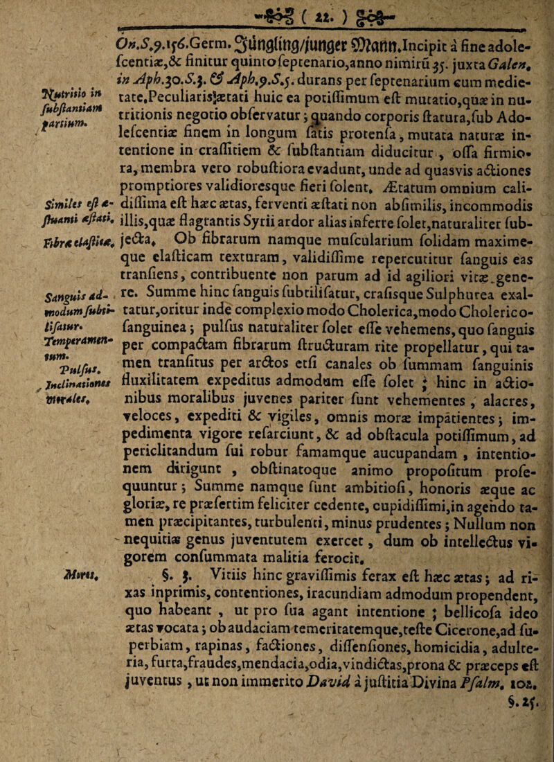 JfytrUia in fubjlantiant farsinm. Similet eft a- Jhtanti tftati, fibrtcUjtit*. Sanguis ad- tnodumfubt* tifatur» Temperanten* tum. ViiLfus, , JndirtAtinflsx mtraler. Mmt, 0».^.i^.Germ.3un9(tng//unfler SJtatmJncipic a fineadole- fcentias,&: finitur quintofeptenario,annonimiru35. juxta Galcn. in Aph.^o.S.y & Aph,y.S,$. durans per feptenarium cum mcdie- rate,Peculiaris$aetati huic ea potifiimum efl: mutatio,qme in nu- tritionis negotio obfervatur j quando corporis ftatura,fub Ado- lefcenciae finem in longum fatis protenfa, mutata naturae in¬ tentione in crafiitiem & fubftantiam diducitur , otfa firmio¬ ra, membra vero robuftiora evadunt, unde ad quasvis adiones promptiores validioresque fieri folent, Statum omnium cali- diflima eft hasc astas, ferventi sedati non abfimilis, incommodis illis,quas flagrantis Syrii ardor alias inferre foler,naturaliter fub- jeda* Ob fibrarum namque mufcularium folidam maxime- que eladicam texturam, validiflime repercutitur fanguis eas tranfiens, contribuente non parum ad id agiliori vitas gene¬ re. Summe hinc fanguis fubtilifatur, crafisque Sulphurea exal¬ tatur,oritur inde complexio modo Cholerica,modoCholerico- fanguinea; pulfus naturaliter folet ede vehemens, quo fanguis per compadam fibrarum ftruduram rite propellatur, qui ta¬ men tranfitus per ardos etfi canales ob fummam fanguinis fluxilitatem expeditus admodum efle folet ♦ hinc in adio- nibus moralibus juvenes pariter funt vehementes , alacres, veloces, expediti & vigiles, omnis morae impatientesj im¬ pedimenta vigore refarciunt, & ad obflacula potiffimum, ad periclitandum fui robur famamque aucupandam , intentio¬ nem dirigunt , obfiinatoque animo propofitum profe- quuntur *, Summe namque funt ambitiofi, honoris «que ac glorias, re praefertim feliciter cedente, cupidiflimi,in agendo ta¬ men praecipitantes, turbulenti, minus prudentes; Nullum non nequitias genus juventutem exercet, dum ob intellcdus vi¬ gorem confummata malitia ferocit. §. $. Vitiis hinc graviflimis ferax efl hasc aetas j ad ri¬ xas inprimis, contentiones, iracundiam admodum propendent, quo habeant , ut pro fua agant intentione ; bellicofa ideo astas vocata j ob audaciam temcritatemque,tefl:e Cicerone,ad fu- perbiam, rapinas, fadiones, diflenfiones,homicidia, adulte¬ ria, furta,fraudes,mendacia,odia,vindidas,prona & praeceps efl: juvencus, ut non immerito David a juftitia Divina Pfalm, ios.