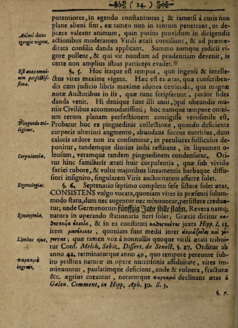 ■463 f*+.) tAntml dotet e&re&ic yigent. Ejl £Ut omni¬ um perfc&if* fima. Tingutdo eoi- ligimr. Corpulenti*, Etymolo&Ui Synonymi*. limites ejus, <Tdp&K(/9 ingrmu potentiores,in agendo conftannores ; & tametfi a curis non plane alieni fint, eae tarnen non in tantuin penetrant, uc de¬ jicere valeant animum, quin potius providum in dirigendis actionibus moderamen Virili aetati conciliant, & ad praeme¬ ditata confilia danda applicant. Summo namque judicii vi¬ gore pollent,Sc qui vir nondum ad prudentiam devenit, is certe non amplius illius particeps evadet, t V §«.f. Hoc itaque elt tempus, quo ingenii & intelle¬ ctus vires maxime vigent. Haec elt ea aetas, quae confcriben- dis cum judicio libris maxime idonea cenfenda, qua magnae notae AuCtoiibus in iis , quae tunc fcripferunt , potior fides danda venit. Hi denique lunt illi anni,£qui obeundis mu- niis Civilibus accommodatilfimi ; hoc namque tempore omni¬ um rerum plenam perfeCtionem contigilie verofimile elt. Probatur hoc ex pinguedinis collectione , quando deficiente corporis ulteriori augmento, abundans fuccus nutritius,dum caloris ardore non ita confumitur, in peculiares folliculos de¬ ponitur, tandemque diutius inibi relticans , in liquamen o- leofum, veramque tandem pinguedinem condenfatur. Ori¬ tur hinc familiaris aetati huic corpulentia , quae- fub vivido faciei rubore, & vultu majoribus lineamentis barbaque ditfu- fiori infignito, lingularem Viris auctoritatem atferre folet. §. 6, Septenario feptimo completo fefe liltere folet aetas, CONSISTENS vulgo vocata,quoniam vires in praefenti folum- modo ltatu,dum nec augentur nec minuuntur,perfiltere credun¬ tur; unde Germanorum funffjtg 3al>r fttlle (Jabth Revera namq; natura in operando llationaria fieri folet; Graecis dicitur xa- StrttKtjd wVjx/a, & in ea conllituti xoSiruxiTtr juxta Hipp.l. j$. item pwihtMt , quoniam funt medii inter «x/u<t£«r7<i$ >*• \ quae tamen vox a nonnullis quoque virili aetati tribui¬ tur Conf. Melch. Sebiz, Dijfert. de Scnett, §. 27. Orditur ab anno 42, terminaturque anno 49, quo tempore pereunte fub- ito priltina naturae in opere nucritionis afliduitate, vires im¬ minuuntur , paulatimque deficiunt, unde & vulnera, fraCtura: &c. aegrius curantur , noraturque orctpetKpcn declinans aetas a Gtlcn. Commenta in Hipp% Aph. jq. S, 3, §. T-
