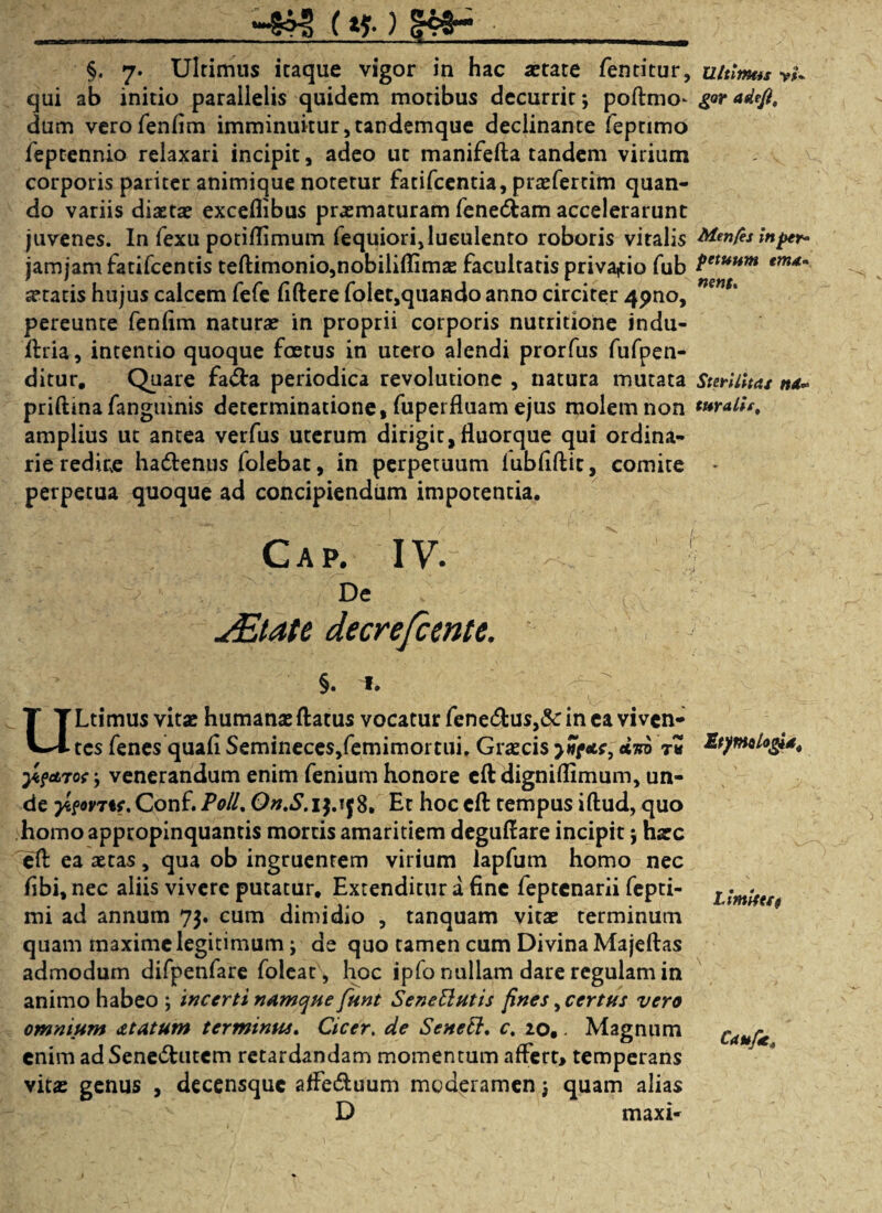 __(*?• ) §. 7. Ultimus itaque vigor in hac aetate fentitur, qui ab initio parallelis quidem motibus decurrit; poftmo- dum verofenfim imminuitur,tandemque declinante feptimo feptennio relaxari incipit, adeo ut manifefta tandem virium corporis pariter animique notetur fatifeentia, praefertim quan¬ do variis diaetae exceflibus praematuram fenedfcam accelerarunt juvenes. In fexu potiflimum fequiori,luculento roboris vitalis jamjam fatifeencis teftimonio,nobilifIimae facultatis privatio fub aetatis hujus calcem fefe fiftere folet,quando anno circiter 4pno, pereunte fenfim naturae in proprii corporis nutritione indu- ftria, intentio quoque foetus in utero alendi prorfus fufpen- ditur. Quare fa&a periodica revolutione , natura mutata priftina fanguinis determinatione, fuperfluam ejus molem non amplius ut antea verfus uterum dirigit,fluorque qui ordina¬ rie redire hadlenus folebac, in perpetuum fubfiftit, comite perpetua quoque ad concipiendum impotentia. Cap. iv. De ^Etate decrefcente. §. ». ULtimus vitae humanae flatus vocatur fene&us,& in ea viven¬ tes fenes quafi Semineces,femimortui. Graecis dm rZ y.ftnot; venerandum enim fenium honore cfl digniflimum, un¬ de ytfovTtf. Conf. Poll% On.S.ij.tf 8, Et hoc efl tempus iftud, quo homo appropinquantis mortis amaritiem deguflare incipit; haec efl ea aetas, qua ob ingruentem virium lapfum homo nec libi, nec aliis vivere putatur. Extenditur a fine feptenarii fepti- mi ad annum 73. cum dimidio , tanquam vitae terminum quam maxime legitimum; de quo tamen cum Divina Majeflas admodum difpenfare foleat, hoc ipfo nullam dare regulam in animo habeo ; incerti namque funt SeneElutis fines, certus vero omnium dtatum terminus. Cicer. de Senett. c. 20,. Magnum enim adSene&utem retardandam momentum affert, temperans vitae genus , decensquc affe&uum moderamen j quam alias D maxi- Ultimus v>* gor adefi. Men/es in per* petuttm ema* nens. Sterilitas nd» toralis. Etymlog**, Limites 9 Uufa