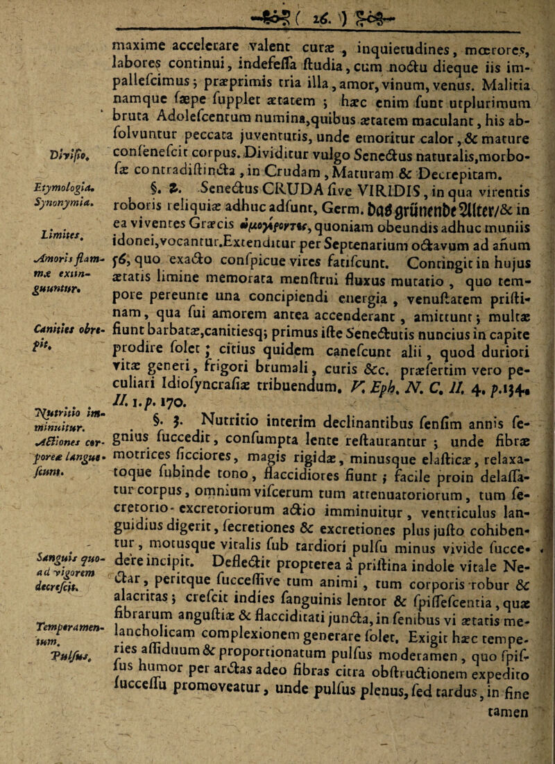 —£s»5 ( 2-6. £c§~- Vfaifio, Etymologia, Synonymia. Limites. timoris fiam* exttn- guuntnr. Canities obrc- T^umtio Im¬ minuitur. wiiSliones cor¬ pore# langue • Jeunt. Sanguis quo¬ ad -vigorem dtcrtfciu Temperamen¬ tum. Vulfus, maxime accelerare valent cura; , inquietudines, moerores, labores continui, indefefla ftudia,cum nodtu dieque iis im- pallefcimus; praeprimis tria illa, amor,vinum, venus. Malitia namque faepe fupplet aetatem ; haec enim fune utplurimum bruta Adolefcentum numina,quibus aetatem maculant, his ab- folvuntur peccata juventutis, unde emoritur calor ,& mature confenefcit corpus. Dividitur vulgo Senc&us naturalis,morbo- fz contradiflin&a , in Crudam , Maturam & Decrepitam. §. 2>. Senectus CRUDA live VIRIDIS, in qua virentis roboris reliquia; adhuc adfunt, Germ. &fl$flrUWtlt)c2ltol7& in ea viventes Graecis eifaoy^foyru, quoniam obeundis adhuc muniis idonei,vocantur.Extenditur per Septenarium odfeavum ad anum quo exa6to confpicue vires fatifcunt. Contingit in hujus statis limine memorata menftrui fluxus mutatio , quo tem¬ pore pereunte una concipiendi energia , venuftatem prilti- nam, qua fui amorem antea accenderant, amittunt ; multae fiunt barbatae,canitiesq; primus ifte Senedbutis nuncius in capite prodire folet ♦ citius quidem canefcunt alii, quod duriori vitae generi, frigori brumali, curis &c. praefertim vero pe¬ culiari Idiofyncrafiae tribuendum, V. Eph. N, C. II 4. p. 134. //. l.p. 170. §. Nutritio interim declinantibus fenfim annis fe- gnius fuccedit, confumpta lente reftaurantur ; unde fibr« motrices ficciores, magis rigidae, minusque elafticae, relaxa- toque fubinde tono, flaccidiores fiunt ; facile proin delafla- tur corpus, omnium vifcerum tum atrenuatoriorum, tum fe- cretorio- excretoriorum a&io imminuitur , ventriculus lan¬ guidius digerit, fecretiones Sc excretiones plus jufto cohiben¬ di' , motusque vitalis fub tardiori pulfu minus vivide fucce- dere incipit. Defle&it propterea a priftina indole vitale Ne- clar, peritque fucceflive tum animi, tum corporis *robur 8>C alacritas; crefeit indies fanguinis lentor & fpiflefcentia, qux rarum anguftiae & flacciditati jun<5la,in fentbus vi aetatis me¬ lancholicam complexionem generare folet. Exigit haec tempe¬ ries amduum &proportionatum pulfus moderamen, quo fpif. us umor per ar&as adeo fibras citra obftrudtionem expedito lucceliu promoveatur, unde pulfus plenus,fed tardus,in fine -- - ■ J tamen