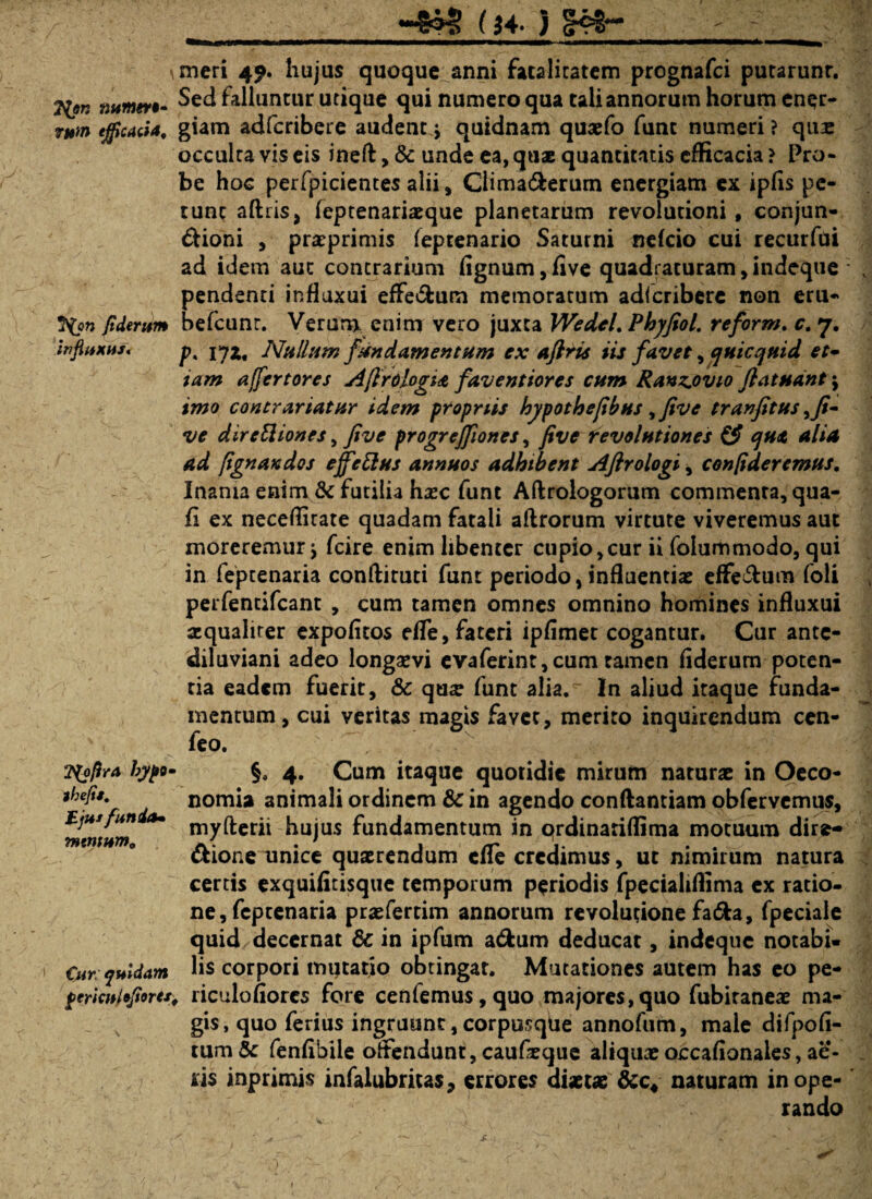 (J4. ) gc* ?tyn ntiinev•- ri#w> efficacia. 7{on fiderum influxu*' Zfyfira bypo thejis. Eju* funitu mentum. Cur: quidam perichltfiores, meri 49. hujus quoque anni fatalitatem prognafci putarunt. Sed falluntur utique qui numero qua tali annorum horum ener¬ giam adfcribere audent j quidnam quaefo funt numeri ? qus occulta vis eis ineft, & unde ea, quae quantitatis efficacia ? Pro¬ be hoc perfpicientes alii, Climaderum energiam ex ipfls pe¬ tunt aftrisj feptenariacque planetarum revolutioni, conjun- dioni , praeprimis (eptenario Saturni neicio cui recurfui ad idem aut contrarium fignum, five quadraturam, indeque pendenti influxui effedum memoratum adlcribere non eru- befcunr. Verum enim vero juxta Wedel. Phyfiol, reform. c. 7. p. 17Z. Nullum fundamentum ex aflris iis favet, qnicquid et- tam affert ores AflrdlogU faventiores cum Ranzjovio ftatndnt \ imo contrariatnr idem propriis hypothefibus yfive tranfitus ,Ji- ve direEliones, five progreffiones, five revolutiones & qu<t alia ad fignan dos effetius annuos adhibent Aflrologi, confideremus. Inania enim & futilia haec funt Aftrologorum commenta, qua- fi ex neceffitate quadam fatali aftrorum virtute viveremus aut moreremur -} fcire enim libenter cupio,cur ii folummodo, qui in feptenaria condituri funt periodo, influentiae effedum foli perfentifeant , cum tamen omnes omnino homines influxui aequaliter expofitos efle, fateri ipfimet cogantur. Cur ante- diluviani adeo longaevi evaferint,cum tamen flderum poten¬ tia eadem fuerit, & qu^ funt alia.^ In aliud itaque funda¬ mentum, cui veritas magis favet, merito inquirendum cen- feo. - # | :';V §. 4. Cum itaque quotidie mirum naturae in Oeco¬ nomia animali ordinem & in agendo conftantiam obfervemus, myfterii hujus fundamentum in ordinariffima motuum dire» dione unice quaerendum efle credimus, ut nimirum natura cerris exquifitisque temporum periodis fpecialiflima ex ratio¬ ne, feptenaria praefertim annorum revolutione fada, fpeciale quid decernat & in ipfum adum deducat, indeque notabi¬ lis corpori mutatio obtingat. Mutationes autem has eo pe- , riculoflores fore cenfemus,quo majores,quo fubiraneae ma¬ gis, quo ferius ingruunt, corpusque annofum, male difpofl- tum& fenflbile offendunt, caufleque aliquxoccafionales, ac¬ iis inprimis infalubritas, errores diaetae naturam inope¬ rando