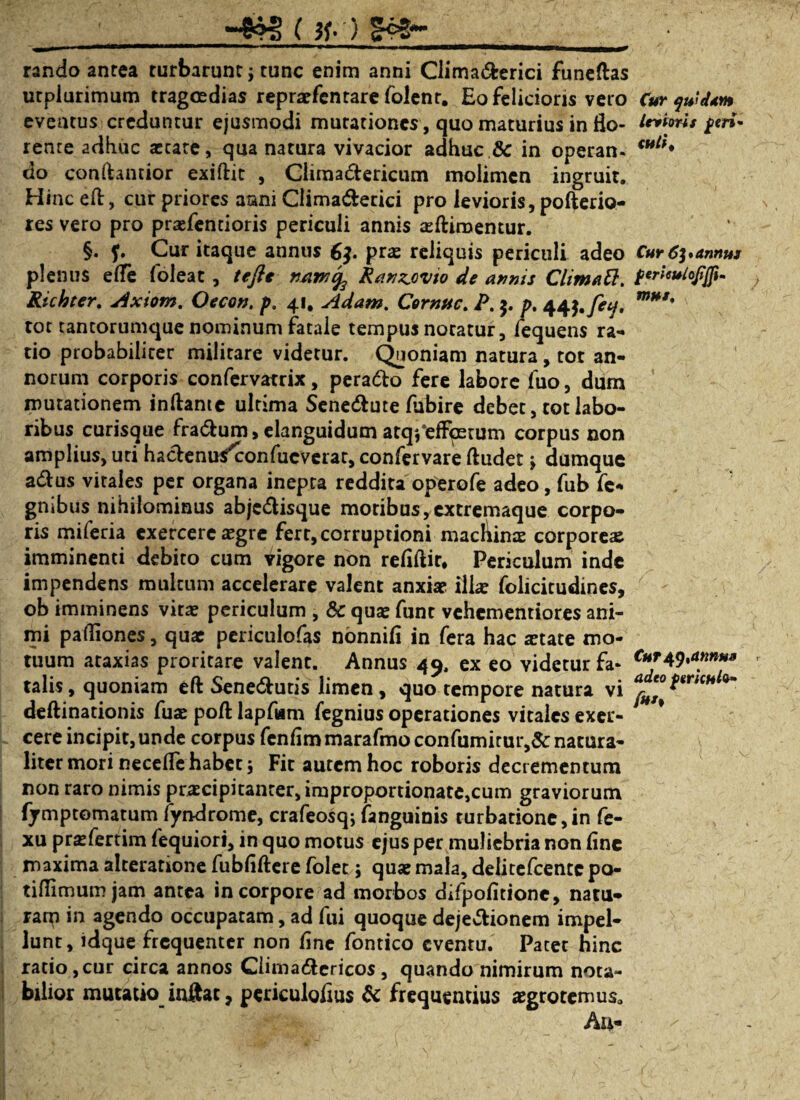 ( #•') rando anrea turbarunt; tunc enim anni Climadfcerici funeftas utplurimum tragmdias reprsfcntare folenr. Eo felicioris vero Cur qwdtm eventus creduntur ejusmodi mutationes , quo maturius in flo- Uikris feri* renre adhuc aetate, qua natura vivacior adhuc & in operan- *ult' do conftantior exiftit , Climadtericum molimen ingruit. Hinc elt, cur priores aani Climadtecici pro levioris, pofterio- res vero pro prsfendoris periculi annis sltiraemur. §. f. Cur itaque annus 6$. prs reliquis periculi adeo Cur 6]*armus plenus elfe foleat, te fit n/im^ Ranzjvio de annis Climatt. p^ieulofjfu Richter. jixiom. Oecon. p. 41. Adam. Cornuc. P. $. />. 44^.fetj, m**' tot tantorumque nominum fatale tempus notatur, fequens ra- do probabiliter militare videtur. Quoniam natura, tot an¬ norum corporis confervatrix, peradto fere labore fuo, dum mutationem initante ultima Senedtute lubire debet, tot labo¬ ribus curisque fradtum, elanguidum atq^efFpetum corpus non amplius, uti hactenus^confucverar, confervare ftudet •> dumque adtus vitales per organa inepta reddita operofe adeo, fub fe- gnibus nihilominus abjedlisque moribus,extremaque corpo¬ ris miferia exercere sgre fert, corruptioni macliins corpores imminenti debito cum vigore non reliltir* Periculum inde impendens multum accelerare valent anxiae ilis foiicitudines, ob imminens vitae periculum , & quae funr vehementiores ani¬ mi padiones, quae periculofas nonnili in fera hac state mo¬ tuum ataxias proritare valent. Annus 49. ex eo videtur fa* Cttr49**tm»a talis, quoniam elt Senedtutis limen, quo tempore natura vi deftinationis fus poli lapfum fegnius operationes vitales exer- * cere incipit,unde corpus fenlimmarafmo confumitur,&: natura- liter mori necelfe habet; Fit autem hoc roboris decrementum non raro nimis prscipitanrer,improportionate,cum graviorum fjmptomatum fyndrome, crafeosq; (anguinis turbatione,in fe- xu prsfertim fequiori, in quo motus ejus per muliebria non line maxima alterarione fubliltere folet; qus mala, delitefcentc po- tiflimumjam antea in corpore ad morbos difpolitione, natu» rana in agendo occupatam, ad fui quoque dejedtionem impel¬ lunt, idque frequenter non line fontico eventu. Pacet hinc ratio, cur circa annos Ciimadtericos, quando nimirum nota¬ bilior mutatio inftat, periculolius & frequentius sgrotemus. Au-