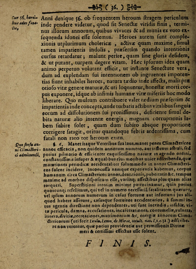 -wr*.) f«K 5^. htYUl» bus adeo fa$a» iu$ ■) X>uo ftnfu an- ni ClimaBeri < <* admittendi. ' V, # Jfc Anni denique f£. ob frequentem heroum ftragens periculum inde pendere videtur, quod (it Sene&ae viridis finis , termi¬ nus iliorum annorum, quibus vivaces &ad munia ex voto cx- fequenda idonei e(Te folemus. Heroes autem funt comple¬ xionis utpiurimum choiericx , a&ivae quam maxime, (imul tamen impatientis indolis , praefertim quando intentionis curfus retardatur j maiurnt perire, quam fine gloria defidem, &c ut putant, turpem degere vitam. H*c ipforum idea quam animo perpetuo volutant efficit, ut inflante Sene&ute vera, dum ad explendam fui intentionem ob ingruentes impoten¬ tias fiunt inhabiles heroes, natura taedio inde atFe&a, malitpr« otiofo vita? genere matura^Sc uti loquuntur, honefbe morti cor¬ pus exponere, idque ab infimis humans vita? miferiis hoc modo liberare. Quo multum contribuere valet rsdium prsfertim & impatientia inde concepta,unde turbatis adibus vitalibus fanguis eorum ad difiolutionem fui proniffimus, deficiente fituul de¬ bita naturae alio intentae energia, magnam corruptionis la¬ bem fubire folet , quam dum fubito absque proportione corrigere fatagit, oritur quandoque febris ardentiffima, cum fatali non raro tot heroum exitu. f. 6, Manet itaque Veteribus fua laus,manet penes ClimaCtericos annos efficacia , non quidem annorum numero, autinfluxui aftrali, fed potius primario Ac efficienter exquifitiffimo naturae inagrndo ordini, conftantiflimis infuper Ac aequahbus ejus motibus unice adfcribenda,qux mutationes periodicae aecidcntaliter folummodo in annos Climafteri- cos folent incidere. Inconcufla namque experientia habemus, corpus humanum circa ClimaCtericos annos»dcnt.tionis,pubertatis&c. tempus maxime ad morbos difpofitum efTe,variisqj affeftibus plus quam alias torqueri. Superftitioni interim minime patrocinamur, quin potius quoscunq; refellimus, qui vel innumero neccflaria fatalitatem quaerurt, vel lpfum annorum numerum in cafus fortunae aut infortunii jus ali¬ quod habere aderant, cafusquc fortuitos accidcntarios, a fummi in¬ tus agentis dire&ionc non dependentes, uti funt incendia , in fidi*, vi¬ tae pericula, damna, accufationes, incarcerationes, contumeliae,vulnera, itinera,divitise.recreationes,matrimonium &c, energiae annorum Clima¬ ctericorum (uti fecit Lrvin*Lemn, de Mirae, octulu nat* t.t.c.^2’) adfcribc. re non verentur, qu* potius providentiae aut permiilionis Divinae meti de certiffimi effectus efTe folent, F J N / & * .' , . ?rTv * -r- *v ' v ^• *' f. -J