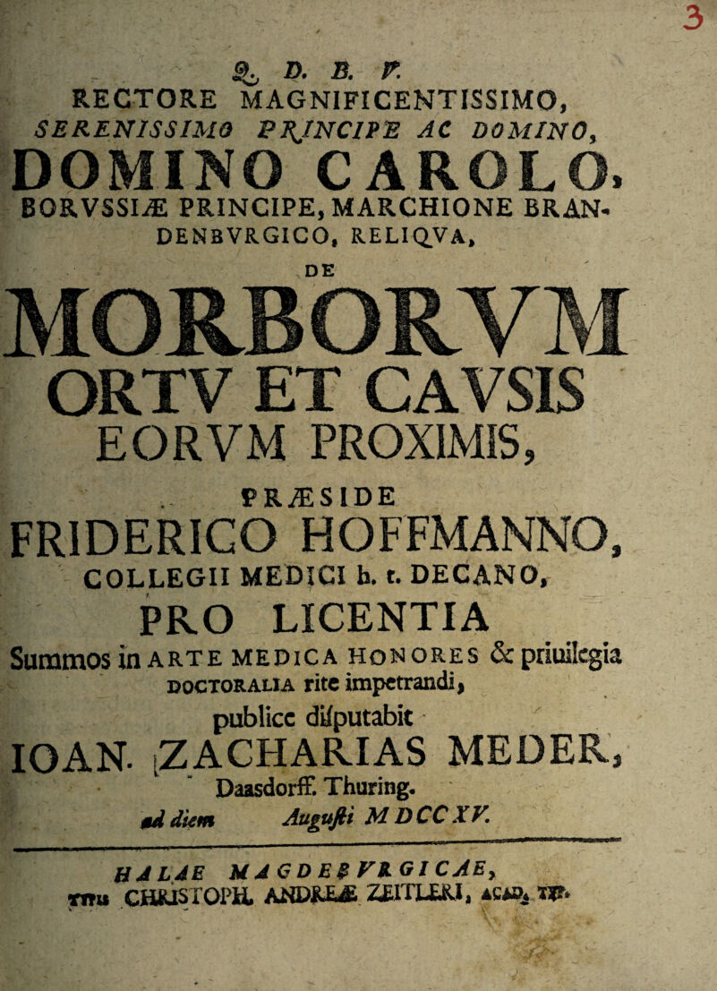 D. B. E RECTORE MAGNIFICENTISSIMO, SERENISSIMO PRINCIPE AC DOMINO, DOMINO CAROLO, BORVSSI^: PRINCIPE, MARCHIONE BRAN- DENBVRGICO, RELIQ.VA, 'r. '■ ‘. ,DE MOUBOILVM ORTV ET CAVSIS EORVM PROXIMIS, PR7ES IDE FR1DERICO HOFFMANNO, COLLEGII MEDICI h. t. DECANO, PRO LICENTIA Summos in arte medica honores & priuilcgia doctoralia rite impetrandi, publice dUputabic IOAN. iZACHARIAS MEDER, Daasdorff. Thuring. §d dietn Auguftt M. DCC XV. H ALAE H A G D E$ V%G l C AEy mu CHRISTOPH. ANDRE& ZEITLERI, ac».