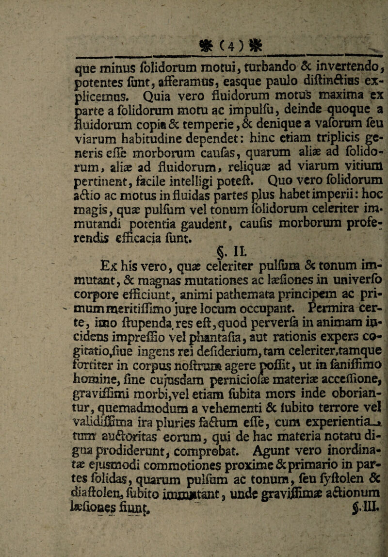 » (4)*_. que minus folidorum motui, turbando & invertendo, potentes iunt, afferamus, easque paulo diftinftius ex¬ plicemus. Quia vero fluidorum motuS maxima ex parte a folidorum motu ac impulfu, deinde quoque a fluidorum copia & temperie, & denique a vaforum feu viarum habitudine dependet: hinc etiam triplicis ge¬ neris die morborum caulas, quarum aliae ad folido¬ rum, aliae ad fluidorum, reliquae ad viarum vitium pertinent, facile intelligi poteft. Quo vero folidorum afflo ac motus in fluidas partes plus habet imperii: hoc magis, quae pullum vel tonum folidorum celeriter im¬ mutandi potentia gaudent, caufis morborum profe¬ rendis efficacia funt. §. u Ex his vero, quae celeriter pullum & tonum im¬ mutant, & magnas mutationes ac laefionesin univerfo corpore efficiunt, animi pathemata principem ac pri¬ mum meritiffimo jure locum occupant. Permira cer¬ te, imo ftupenda res eft,quod perverfa in animam in¬ cidens impreffio vel phantafia, aut rationis expers co- gitatio^iue ingens rei deliderium,tam celeriter.tamque fortiter in corpus noltrum agere poffit, ut ia laniffimo homine, fine cujusdam pernicioiae materiae acceffione, graviffimi morbi,vel etiam fubita mors inde oborian¬ tur, quemadmodum a vehementi & lubito terrore vel validnBma ira pluries faffum effe, cum experienti a-* tum auftoritas eorum, qui de hac materia notatu di¬ gna prodiderunt, comprobat. Agunt vero inordina¬ tae ejusmodi commotiones proxime & primario in par¬ tes fblidas, quarum pullum ac tonum, feu lyftolen Sc diaftolen, fobito immutant, unde graviffimse affionum tefiooes fiunt, $.IH*