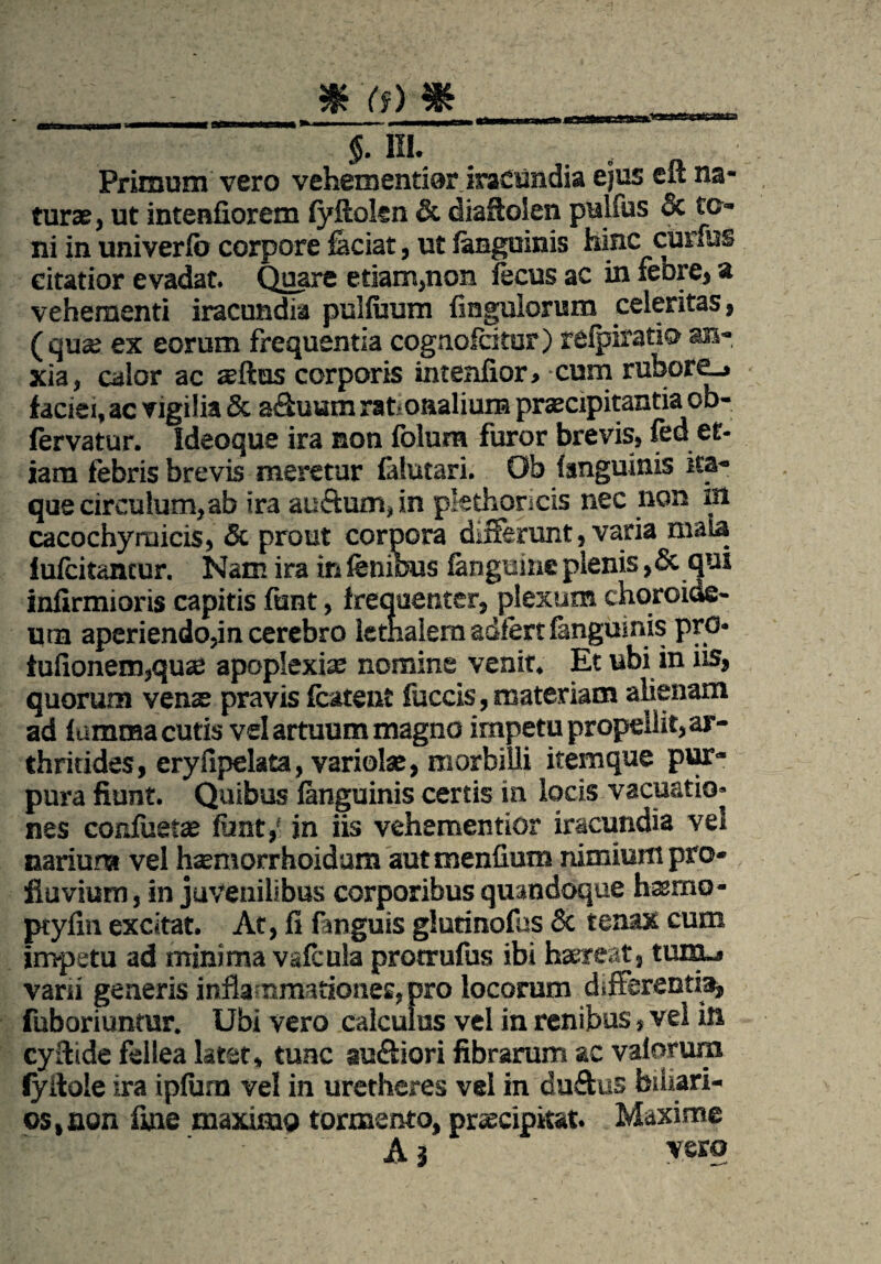 §. III. Primum vero vehementior iracundia ejus eft na¬ turae, ut intenfiorem fyftoten & diafloSen pulfus 3c to¬ ni in univerfo corpore faciat, ut fanguinis hinc curfus citatior evadat. Quare edam,non lecus ac in feore, a vehementi iracundia pulfuum fiagulorum celeritas, (quae ex eorum frequentia cognofcitur) refpiratio an¬ xia, calor ac aeftus corporis intenfior, cum rubore_» faciei, ac vigilia & a&uumrat onalium praecipitantia ob- fervatur. Ideoque ira non folura furor brevis, fed et¬ iam febris brevis meretur falutari. Ob fanguinis ira¬ que circulum, ab ira au&um, in pkthoncis nec non in cacochyraicis, & prout corpora differunt, varia mata lufcitancur. Nam ira in fenious fanguine plenis ,& qui infirmioris capitis funt, frequenter, plexum choroide¬ um aperiendo,in cerebro lethalem adlert fanguinis pro. tufionem,quse apoplexiae nomine venit. Et ubi in iis, quorum verne pravis fcatent fuccis, materiam alienam ad f umraa cutis vel artuum magno impetu propellit, ar¬ thritides, eryfipelata, variolae, morbilli itemque pur¬ pura fiunt. Quibus fanguinis certis in locis vacuatio» nes confuetae funt,- in iis vehementior iracundia vel narium vel hsemorrhoidam autmenfiutn nimium pro¬ fluvium, in juvenilibus corporibus quandoque hasmo- ptyfin excitat. At, fi fanguis glurinofus & tenax cum impetu ad minima vafcula protrufus ibi haereat, tum.« varii generis inflanmadoner, pro locorum differentia, fuboriunmr. Ubi vero calculus vel in renibus, vel in cyftide fellea latet, tunc au&iori fibrarum ac vaiorum lyilole ira ipfura vel in urethcres vel in du&us biliari- os,non fine maximo tormento, praecipitat. Maxime A j vero