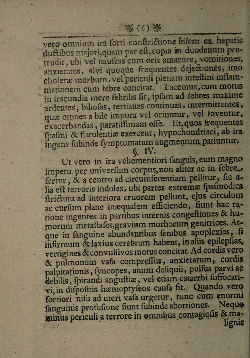 CO vero omnium irs forti c o h ft nftionc oi/cni £3L hcpstis- (Suaibas majori,quam par eft, copia m duodenum pro¬ trudit, ubi vel naufeas cum oris amarore, vomitiones, anxietates, alyi quoqde frequentes dejeSaones, imo cholerae morbum, vel periculi plenam inteftini inflam¬ mationem cum tcbre concitat. I acemus,cum motus jn iracundia mere febrilis fit, i piam ad febres maxime ardentes, biliofas, tertianasvcontinuas, intermittentes, qux omnes a bile impura vel oriuntur, vel foventur, exacerbandas, paratiffimam efie. Et, quos frequentes fpafmi & flatulentiae exercent, hypochondriaci, ab ira ingens fubinde lymptomatum augmentum patiuntur* - 1 v * Ut vero in ira vehementiori fanguis, eum magno impetu.per univerfum corpus,non aliter ac in febre_» fertur, & a centro ad circumferentiam pellitur, fica- lia eft terroris indoles, ubi partes extrema; fpafmodica ftriftura ad interiora cruorem pellunt, ejus circulum ac curfum plane inaequalem efficiendo, fiunt hac ra¬ tione ingentes in partibus internis congeftiones & hu¬ morum metaftafes,gravium morborum genitrices. At¬ que in (anguine abundantibus fenibus apoplexias, u infirmum & laxius cerebrum habent, in aliis epilepfias, vertigines & convulfi vos motus concitat. Ad cordis vero & pulmonum vafa compreflus, anxietatum, cordis palpitationis, fyncopes, animi deliquii, puifus parvi ac debilis, fpirandi anguftite, vel etiam catarrhi fuftocati- vi, in difpofitis hasmoptyfeos caufa fit. Quando vero fortiori nifu ad uteri vafa urgetur, tunc cum enormi fanguinis profufione fiunt fubinde abortiones- Nequo wiinns periculi a terrore in omnibus contagiofis &