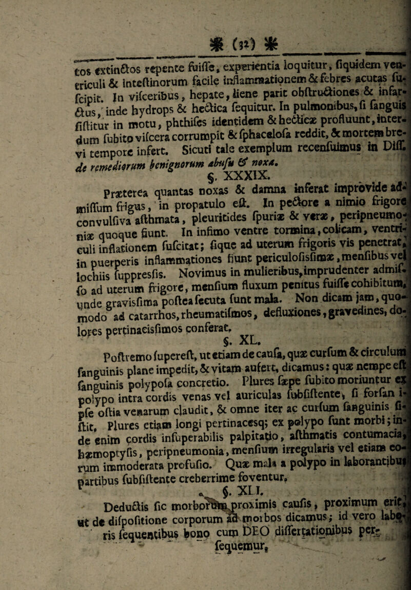 COS txtinftos repente fuifle, experientia loquitur, fiquidem ven¬ tuli & intcflinorum facile inflammationem & febres acutas fu-, fcicit In vilceribus, hepate, liene parit obftrudiones & mfar* Aus 'inde hydrops & hecfica fequitur. In pulmonibus.fi fanguis fiftitur in motu, phthifcs identidem &hettieae profluunt,inter- dum fubitovifcera corrumpit & fphacelofa reddit, & mortem bre¬ vi tempore infert. Sicuti tale exemplum recenfuimus in Diff. de remediorum benignorum abufu & nexa. xxxix* Praeterea quantas noxas & damna inferat improvide ad* miffum frigus, in propatulo eft. In pecore a nimio frigore convulfiva afthmata, pleuritides fpuris & verae, peripneumot nise quoque fiunt. In infimo ventre tormina, cobeam, ventri¬ culi inflationem fufeitat; fique ad uterum frigoris vis penetrat, in puerperis inflammationes fiunt periculofisfimae.menfibusyel lochiis fuppresfis. Novimus in mulieribus,imprudenter admiU fo ad uterum frigore, menfium fluxum penitus futile cohibitum, unde gravisfiroa poftea fecuta funt mala. Non dicam jam, quo¬ modo ad catarrhos.rheumatilmos, defluxiones, gravedines, do- lores pertinaeisfimos conferat. _  ' ' 1 Poftremo lupereft, ut etiam de caufa, quae curfum & circulum fanguinis plane impedit, & vitam aufert, dicamus: quae nempe el^ fanguinis polypofa concretio. Plures faepe fubito moriuntur e? polypo intra cordis venas vel auriculas fubfiftente, fi forfan i- «fe oftia venarum claudit, & omne iter ac curium faBgumis fi. ftit Plures etiam longi pertinacesq; ex polypo funt morbi; in de enim cordis infuperabilis palpitatio, afthmatis contumacia h*mopryiis, peripneumonia, menfium irregularis vel etiam eo. fum immoderata profufio. Quae mala a polypo in kborantjbu partibus fubfiftente creberrime foventur, — XLI. t Deduflis fic morbof uro prox imis caufis, proximum erit ut de difpofitione corporum aa rooibos dicamus; id vero labo ris fequentibus bono cum DEO diffeifationibus per* fequemur, -i