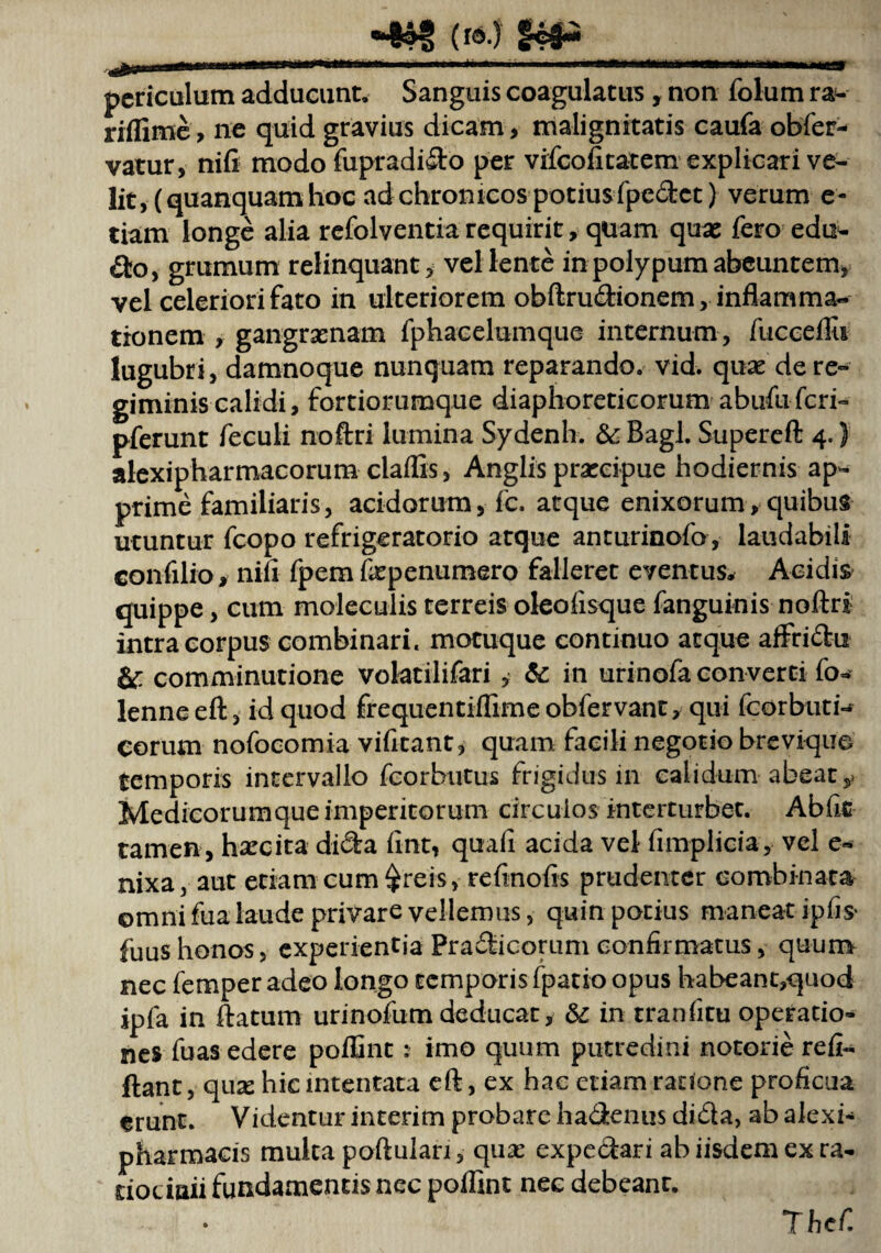 «4?f («>.) §«#« periculum adducunt. Sanguis coagulatus , non folum ra- riflime, ne quid gravius dicam > malignitatis caufa obfer- vatur, ni fi modo fupradido per vifeofitatem explicari ve¬ lit, (quanquamhoc ad chronicos potius fpedet) verum e- tiam longe alia refolventia requirit, quam quae fero edu¬ cto, grumum relinquant, vellente in polypum abeuntem, vel celeriori fato in ulteriorem obftru&ionem, inflamma¬ tionem , gangraenam fphacelumque internum , fucceflii lugubri, damnoque nunquam reparando, vid. quae de re¬ giminis calidi, fortiorumque diaphoreticorum abufu feri- pferunt feculi noftri lumina Sydenh. &Bagl. Supereft 4.) alexipharmacorum claflis, Anglis prarcipue hodiernis ap^ prime familiaris, acidorum, fc. atque enixorum,quibus utuntur fcopo refrigeratorio atque anturinofo, laudabili confilio, nili fpemfepenumero falleret eventus. Acidis quippe, cum moleculis terreis oleoiisque fanguinis noftri intra corpus combinari, motuque continuo atque affridit &: comminutione voktilifari, &: in urinofa converti fo- lenneeft, id quod frequentilfimeobfervant, qui fcorbutH eorum nofocomia vifitant, quam facili negotio brevique temporis intervallo fcorhutus frigidus in calidum abeat,, Medicorumque imperitorum circulos interturbet. Abfit tamen , hxcita dida fint, quafi acida vel fimplicia, vel e- nixa, aut etiam cum $reis, refinofis prudenter combinata omni fua laude privare vellemus, quin potius maneat ipfis* fuus honos, experientia Pradicorum confirmatus, quun> nec femper adeo longo temporis fpatio opus habeant,quod ipfa in flatum urinofum deducat, & in tranfitu operatio¬ nes fuas edere poffint: imo quum putredini notorie refi- flant, qux hic intentata cft, ex hae etiam ratione proficua erunt. Videntur interim probare hadenus dida, ab alexi- pharmacis multa poftulari, qux expedari ab iisdem ex ra¬ tiocinii fundamentis nec poflint nec debeant. Thefi