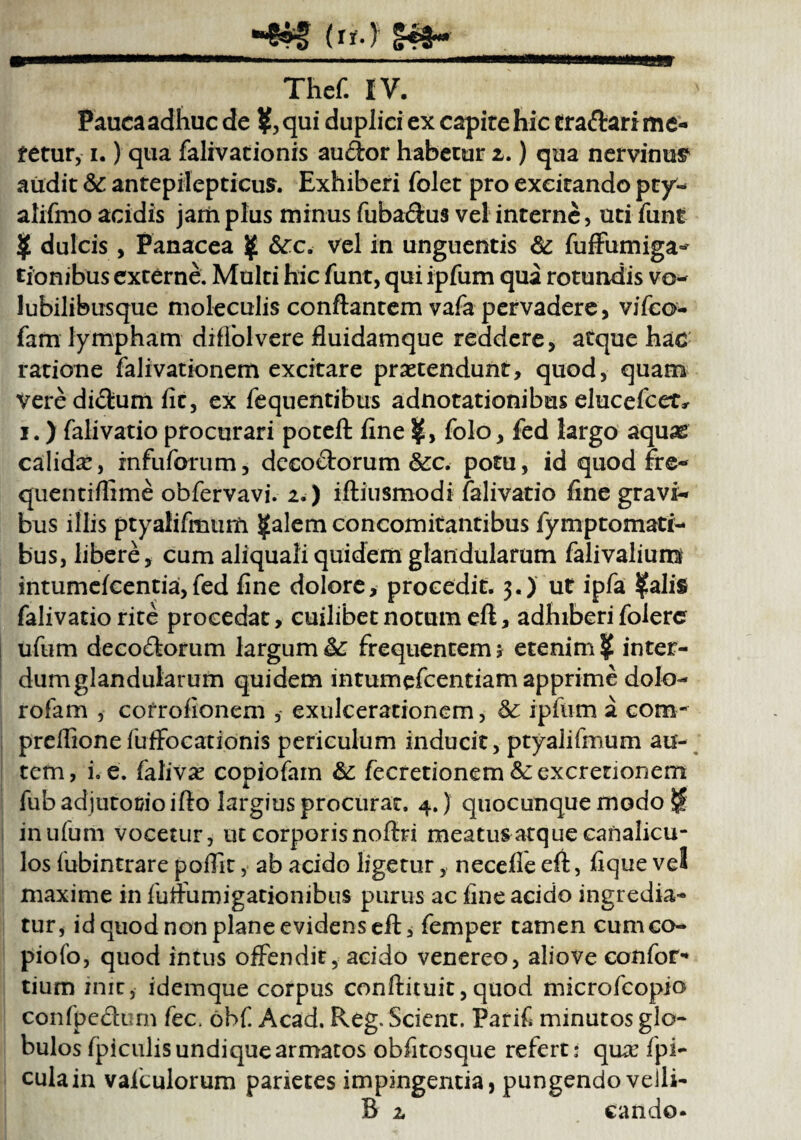 Paueaadhuc de ?, qui duplici ex capite hic tra&ari me¬ tetur, i.) qua falivationis audor habetur i.) qua nervinum audit 6c antepilepticus. Exhiberi folet pro excitando pty- alifmo acidis jam plus minus fuba&us vel interne, uti funt ? dulcis, Panacea ? &rc. vel in unguentis & fuffumiga^ tionibus externe. Multi hic funt, qui ipfum qua rotundis vo~ lubilibusque moleculis conflantem vafa pervadere, vifco- fam lympham diffolvere fluidamque reddere, atque hac ratione falivationem excitare praetendunt, quod, quam veredi£lum fit, ex fequentibus adnotationibus elucefcet* i.) ralivatio procurari potefl fine folo, fed largo aquas calidae, infuforum, decoftorum &c. potu, id quod fre- quentiffime obfervavi. 2.) iftiusmodi falivatio fine gravi¬ bus illis ptyalifmum ?alem concomitantibus fymptomati- bus, libere, cum aliquali quidem glandularum falivalium intumefcentia, fed fine dolore, procedit. 3.) ut ipfa ?alis falivatio rite procedat, cuilibet notum efi, adhiberi folerc ufum deco£lorum largum&£ frequentem> etenim? inter- dumglandularum quidem intumefcentiam apprime dolo- rofam , cofrofionem , exulcerationem, & ipfum a com- prefiionefufFocatibnis periculum inducit, ptyalifmum au¬ tem, i. e. falivse copiofam &: fecretionem &:excrenonem fub adjutorio ifto largius procurat. 4.) quocunque modo H in ufum vocetur, ut corporis noflri meatus atque canalicu¬ los fubintrare poffit, ab acido ligetur, necefleefi, fique vel maxime in fuffumigationibus purus ac fine acido ingredia¬ tur, id quod non plane evidens efi, femper tamen cumco- piofo, quod intus offendit, acido venereo, aliove confor- tium init, idemque corpus conilituit, quod microfcopio confpefltirn fec. obf. Acad. Reg. Scient. Parif minutos glo¬ bulos fpiculis undique armatos obfitosque referti qua: fpi- cula in vafculorum parietes impingentia, pungendo velli- B 2, cando-