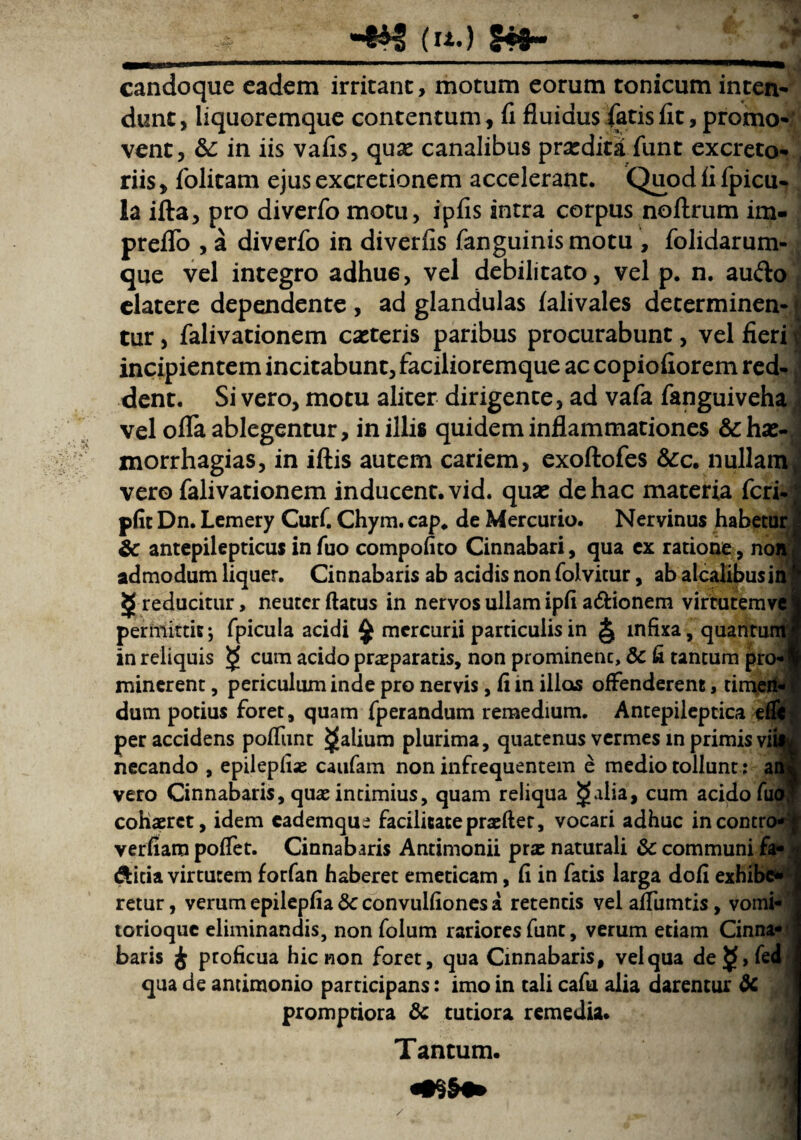 («.) 5*8- candoque eadem irritant, motum eorum tonicum inten¬ dunt, liquoremque contentum, fi fluidus fatis fit, promo¬ vent, &C in iis vafis, qux canalibus prxditifunt excreto¬ riis , folitam ejus excretionem accelerant. Quod fi fpicu- la ifta, pro diverfo motu, ipfis antra corpus noflrum im- preflo , a diverfo in diverfis fanguinis motu , folidarum- que vel integro adhu6, vel debilitato, vel p. n. au&o elatere dependente , ad glandulas falivales determinen- f tur, falivationem exteris paribus procurabunt, vel fieri incipientem incitabunt, facilioremque ac copiofiorem red¬ dent. Si vero, motu aliter dirigente, ad vafa fanguiveha vel ofla ablegentur, in illis quidem inflammationes &hx- morrhagias, in iftis autem cariem, exoftofes &c. nullam vero falivationem inducent, vid. qux de hac materia feri- pfit Dn. Lemery Curf. Chym. cap. de Mercurio. Nervinus habetui & antepilepticus in fuo compofito Cinnabari, qua ex ratione, noi admodum liquer. Cinnabaris ab acidis non folvicur, ab alcalibusii ^ reducitur, neuter flatus in nervos ullam ipfi a&ionem virtutemv< permittit; fpicula acidi $ mercurii particulis in § infixa, quantur in reliquis $ cum acido prxparatis, non prominenc, & fi tantum p minerent, periculum inde pro nervis, fi in illos offenderent, tii dum potius foret, quam fperandum remedium. Antepileptica e! necando , epilepfix caufam non infrequentem e medio tollunt: ai vero Cinnabaris, qux intimius, quam reliqua <jfdia, cum acido fuc cohxrct, idem cademque facilitate prxfler, vocari adhuc incontro* verfiam poffet. Cinnabaris Antimonii prx naturali & communi £ &icia virtutem forfan haberet emeticam, fi in fatis larga dofi exhib< retur, verum epilepfia &c convulfiones a retentis vel alfumtis, vomi- torioque eliminandis, non folum rariores funt, verum etiam Cinna*' baris £ proficua hic non foret, qua Cinnabaris, vel qua de$>fed qua de antimonio participans: imo in tali cafu alia darentur & promptiora & tutiora remedia. Tantum. pro«