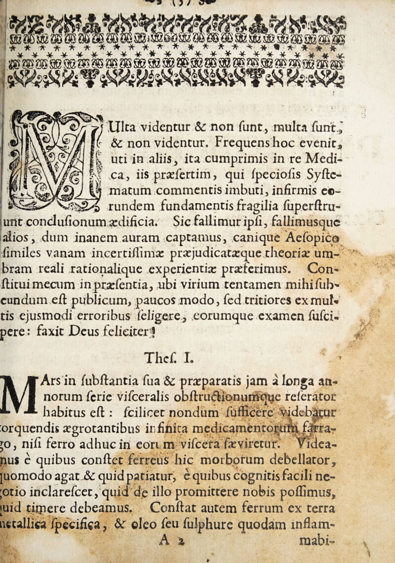 9 a Ulta videntur & non funt, multa funt ( & non videntur. Frequens hoc evenit, uti in,aliis, ita cumprimis in re Medi¬ ca, iis praefertim, qui fpeciofis Syftc- matum commentis imbuti, infirmis eo¬ rundem fundamentis fragilia fuperftru i udtcondufionum aedificia. Sic fallimur ipfi, fallimusque alios , dum .inanem.auram -.captamus, .canique' Aefopico fimiles vanam incertifiinias praejudicataeque theoria: um¬ bram reali .rationalique experientia: praeferimus. Con- ftitui mecum in praefentia, ubi virium tentamen mihifub- eundum eft publicum, paucos modo, fed tritiores ex muN tis ejusmodi erroribus deligere., eorumque examen fufci- pere: faxit Deus feliciter5! Thcf. I. 't Ars in fubftantia fua & praeparatis jam a longa an¬ norum fcrie vifceralis obftrudionurhbue referator habitus eft : fcilicet nondum' fuinletfe orquendis aegrotantibus infifiita. medicamentordMffiig^ jo, nifi ferro adhuc in eori m vifcefa faevlretur. vMea- nus e quibus conftet ferreus hic morborum debellator, [uomodo agat.& quid patiatur, e quibus cognitis facili ne- otio inclarefcet, quid de illo promittere nobis poftimus, uid tfinere debeamus. Ccnftat autem ferrum ex terra ut allisa ipecifica, & oleo feu fulphure quodam inflam» A t mabi™