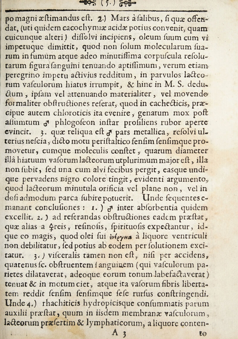 i pomagnia:ftimandus eft. 2-) Mars afalibus, fiqu» offcR- i dac, (uti quidem eacoehymia: acida: potius convenit, quam i cuicunque alteri) diffolvi incipiens, oleum fuum cum vi impetuque dimittit , quod non folum molecularum fua- rum infumum atque adeo minuriftima corpufcula refokt- tarum figura fanguini tenuando aptiffimum, verum etiam peregrino impetu adivius redditum, in parvulos ladeo» l rum vafculorum hiatus irrumpit, & hinc in M. S. dcdu» dum , i piam vei attenuando materialiter, vel movendo formaliter obflrudiones referat, quod in cachedicis, pra:- cipue autem chloroticis ita evenire, genarum mox poft ailiimcum ^ phlogofeon inftar profiliens rubor aperte evincit. qua: reliqua eft £ pars metallica, refolvi ul¬ terius nefeia, dido motu periftaltico fenfim fenfimque pro¬ movetur, cumque molecuiis condet, quarum diameter illa hiatuum vaforumladeorumutplurimum major eft, illa nonfubit, fed una cum alvi fecibus pergit, easque undi¬ que pervadens nigro colore tingit, evidenti argumento,, quod ladeorum minutula orificia vel plane non , vel in do fi admodum parca fubire potuerit. Unde fequentesc- manant conclufiones : i. ) $ inter abiorbentia quidem excellit. 2.) ad reftrandas obftrudiones eadem proflat, qua: alias a freis, refinofis, fpirituofis expedancur, id- que eo magis, quod olei fui btgy»* a liquore ventriculi non debilitatur, fed potius ab eodem per folutionem exci¬ tatur. 3.) viieeralis tamen non eft,. nifi per accidens, quatenusfc. obftruentem 1 anguiaem (qui vafculorum pa¬ rietes dilataverat, adeoque eorum tonum labefadaverat) tenuat &c in motum ciet, atque ita vaforum fibris liberta¬ tem reddit fenfim fenfimque fefe rurfus conftringendi. Unde 4.) rhachiticis hydropicisque confummads parum auxilii prteftat, quum in iisdem membrana: vafculorum, ladeorum prasfertim & lymphaticorum, a liquore conten-