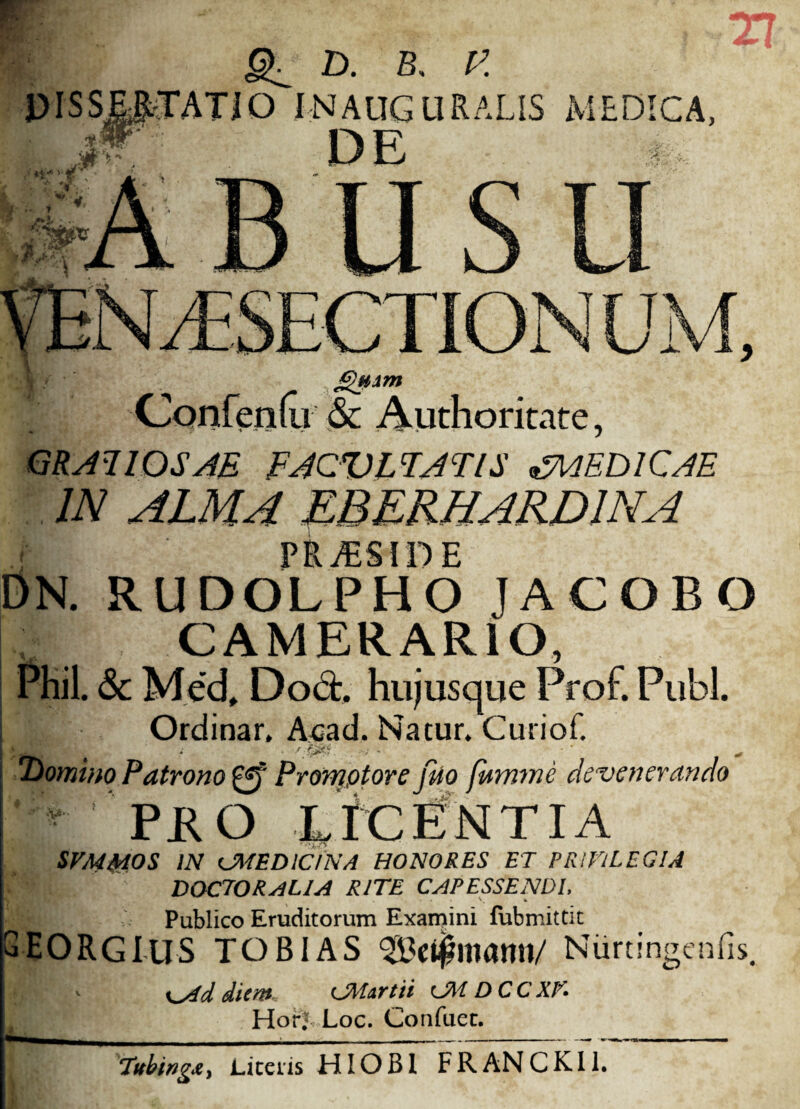 a D. B, V. jQyun Confenfu & Authoritate, GRATIOSAE FACULTATIS MAEDICAE IN ALMA mERHARDINA pn r DN. RUDOLPHO JACOBO Jp CAMERARIO, Phil. & M.ed, Do et. hujus que Prof. Pubi. Ordinar. Acad. Natur. Curiof. Domino Patrono £ff Promptore Hio fmmne devenerando ' - PRO LfCtfNTIA SVMMOS IN CMEDldNA HONORES ET PRIVILEGIA DOCEOR AU A RITE CAPESSENDI, Publico Eruditorum Examini fubmitdt GEORGIUS TOBIAS 3£e$mami/ Nurt ingemis. jdiem, CMartii cJM DCCXK HorJ Loc. Confaec. ■ Tttbing&y Liceiis HIO B1 F R AN C K11.