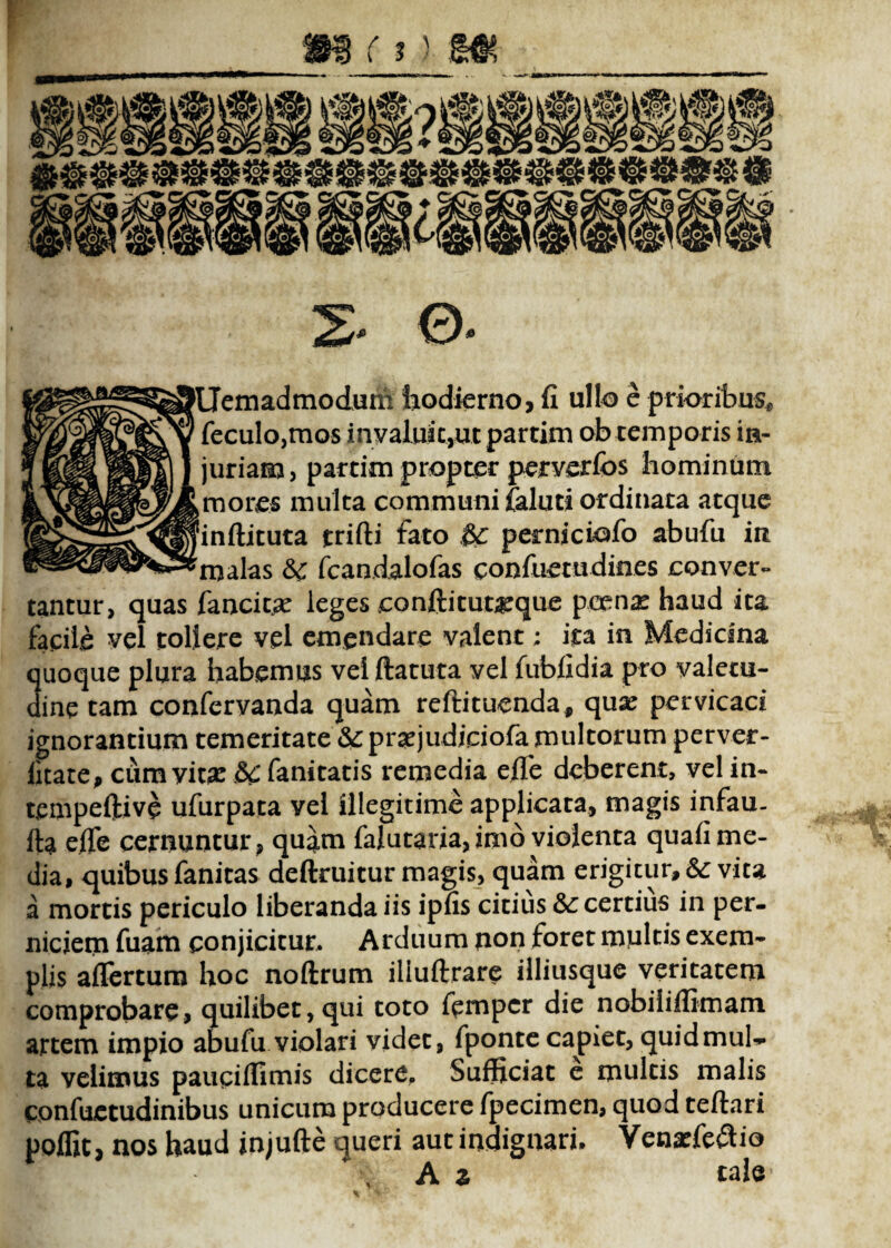 2- 0- emadmodum hodierno, fi ullo e prioribus* feculo,mos invaluit,ut partim ob temporis in¬ juriam, partim propter perverfos hominum mores multa communi iCaluti ordinata atque inftituta jtrifti fato perniciofo abufu ia s &c fcandalofas confuetudines conver- tantur, quas fancit# leges conftituarque pcenx haud ita facile vel tollere vel emendare valent; ita in Medicina quoque plura habemus vei ftatuta vel fubfidia pro valetu¬ dine tam conferyanda quam reftituenda, quae pervicaci ignorantium temeritate &:pra:judjeiofa multorum perver- iitate, cum vita: &£ fanitatis remedia eflfe deberent, vel in- tempeftive ufurpata vel illegitime applicata, magis infau- ila efle cernuntur, quam falutaria,imb violenta quafi me¬ dia, quibus fanitas deftruitur magis, quam erigitur, &; vita a mortis periculo liberanda iis ipfis citius &: certius in per¬ niciem fuam conjicitur. Arduum non foret multis exem¬ plis aflertum hoc noftrum iliuftrare illiusque veritatem comprobare, quilibet,qui toto fpmpcr die nobiliflimam artem impio abufu violari videt, fponte capiet, quidmul-* ta velimus paucifllmis dicere. Sufficiat e multis malis confuetudinibus unicum producere fpecimen, quod teftari poflit, nos haud injufte queri aut indignari. Venarfeflio * \ A z cale *