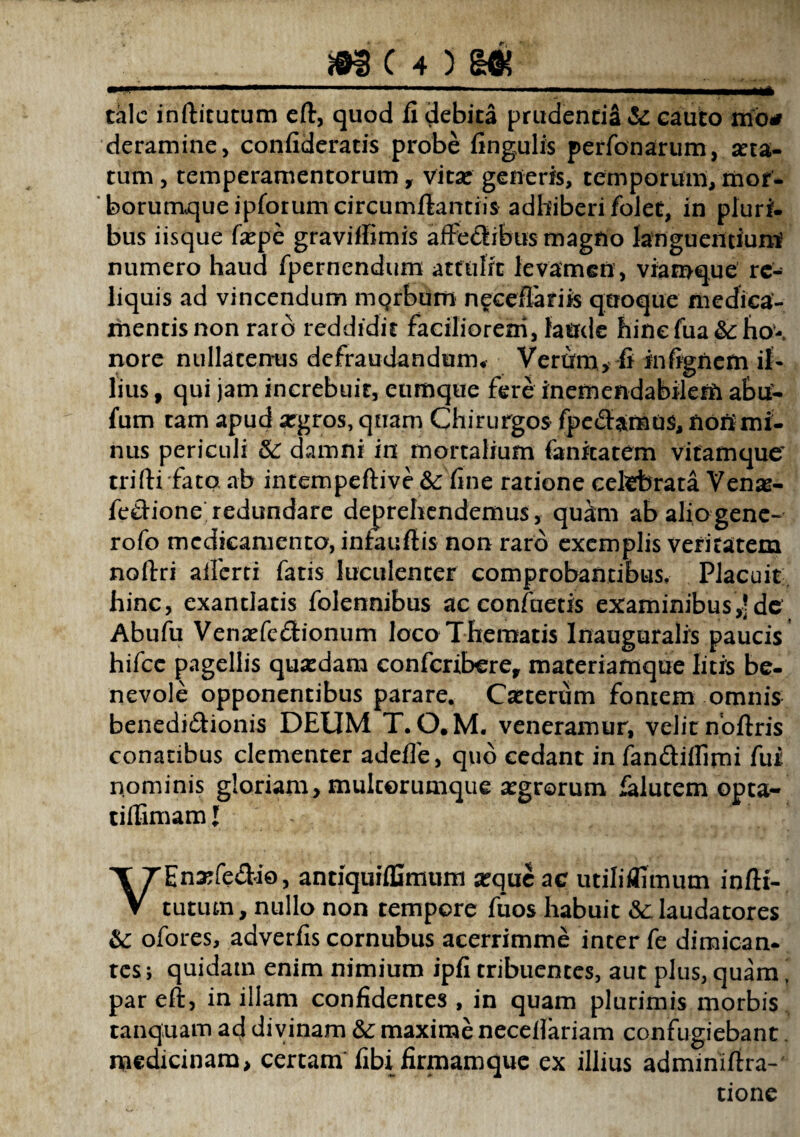 m c 4 > m ' . -- — ■■■—„1, ■ u >1 tale inftitutum eft, quod fi debita prudentiS & cauto mo* deramine, confideratis probe fingulis perfonarum, seta- tum, temperamentorum, vitse generis, temporum, mor¬ borumque ipforumcircumfiantiis adhiberi folet, in pluri¬ bus iisque fxpe graviffimis affectibus magno languentium numero haud fpernendum attulit levamen , viamque re¬ liquis ad vincendum morbum neceffarfis quoque medica¬ mentis non raro reddidit faciliorem, laude hincfua &:ho-, nore nullatenus defraudandum* Verum, fi infignem il¬ lius , qui jam increbuit, eumque fere inemendabilem abu- fum tam apud argros, quam Chirurgos fpe&amos, tiotimi¬ nus periculi & damni in mortalium fanitatem vitamque trifti fato, ab intempeftive &: fine ratione celebrata Venae- feClione redundare deprehendemus, quam ab alio gene- rofo medicamento, infaufiis non raro exemplis veritatem noftri aiferti fatis luculenter comprobantibus. Placuit hinc, exantlatis folennibus ac confuetis examinibus,'de Abufu Venaffe&ionum loco Thematis Inauguralis paucis hifcc pagellis quaedam confcribcre, materiamque litis be¬ nevole opponentibus parare. Cseterum fontem omnis benedi&ionis DEUM T. O.M. veneramur, velit noftris conatibus clementer adefle, quo cedant in fan&iflimi fur nominis gloriam, mulcorumque aegrorum falutem opta- tiflimamj VEnaffe&io, antiquiffimum a^que ac utiliflimum infH- tutum, nullo non tempore fuos habuit &c laudatores &: ofores, adverfis cornubus acerrimme inter fe dimican¬ tes; quidam enim nimium ipfi tribuentes, aut plus, quam’ par eft, in illam confidentes , in quam plurimis morbis tanquam ad divinam &: maxime necefiariam confugiebant. medicinam* certam fibi firmam que ex illius adminiftra- tione