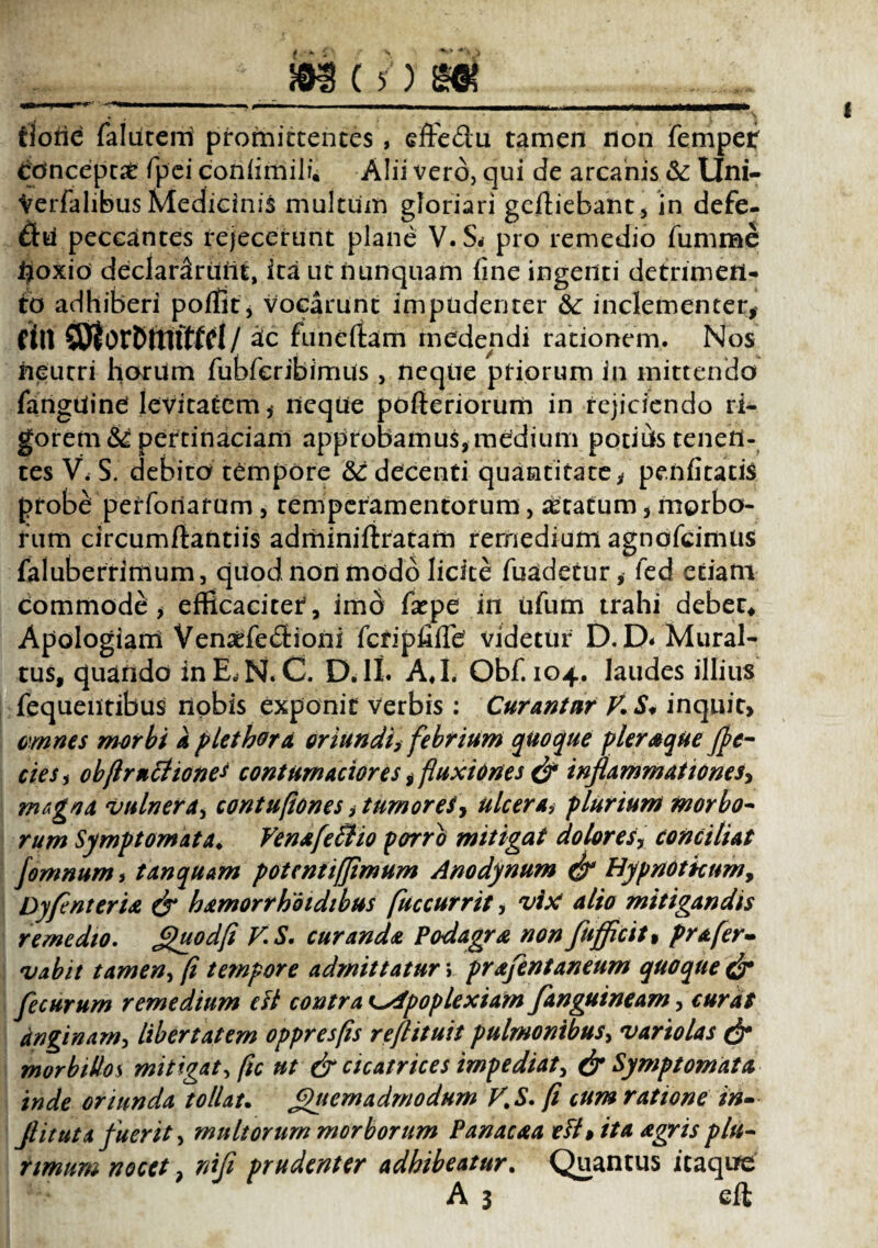 __JMjifjg. doric falutem promittentes , effe&u tamen non fempef concepti Tpei coniimili. Alii vero, qui de arcanis &: Uni- Verfalibus Medicinis multum gloriari gdtiebant, in defe- £fcu peccantes rejecerunt plane V. S. pro remedio fumme tjoxio declararunt, ita ut nunquam line ingenti detrimen¬ to adhiberi poffit, vocarunt impudenter &: inclementer* dll SSjJorPftlfffd/ atc funertam medendi rationem. Nos neutri horum fubferibimus , neque priorum in mittendo fangtiine levitatem, neque pofteriorum in rejiciendo ri¬ gorem^ pertinaciam approbamus, medium potius tenen¬ tes V< S. debito tempore &: decenti quantitate, penfitatis probe perforiarum, temperamentorum, astatum, morbo¬ rum circumftantiis adminiftratarn remedium agnofeimus faluberrimum, quod non modo licite fuadetur, fed etiam commode , efficaciter*, imo fatpe in ufum trahi debete Apologiani Vensefedioni fcriphiTe videtur D. D< Mural- tus, quando in E, N. C. DJI. AJ. Obf. 104. laudes illius fequeiitibus nobis exponit verbis : Curantur V.S* inquit, omnes morbi a plet horti oriundi> febrium quoque pleraque fpe- cies, objlrncltones contumaciores ,fluxiones & inflammationes* magna 'vulnera, contufiones, tumor et* ulcera, plurium morbo¬ rum Symptomata♦ Vena feli 10 porro mitigat dolores, conciliat fomnum, tanquam potentiffimum Anodynum & Hypnotkum, Dyfinteria & hamorrhoidibus fuccurrit, vix alio mitigandis remedio. Quodfi VS. curanda Podagra non fujflcit* prafer- vabit tamen, fi tempore admittatur v prafentaneum quoque & fecurum remedium eft contra t-xapoplexiam fanguineam* curat anginam, libertatem oppresfis reftituit pulmonibus, variolas & morbillos mitigat, ftc ut & cicatrices impediat, & Symptomata inde oriunda tollat. Quemadmodum V.S. fi cum ratione in- Jl it ut a fuerit, multorum morborum Pan ac a a efi$ ita agris plu¬ rimum nocet, niji prudenter adhibeatur. Quantus itaque A 3 eft