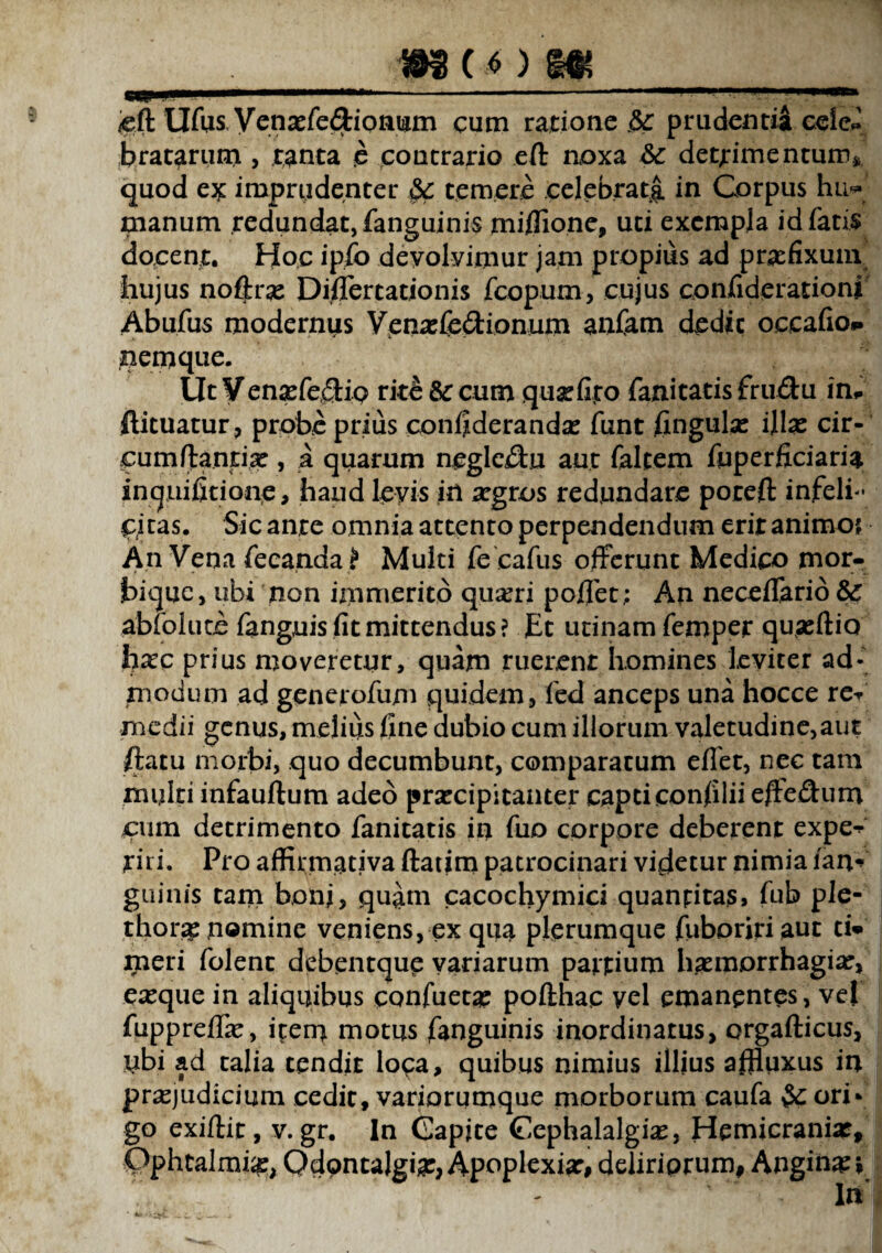 ._m (oi__ /eft Ufus yenasfe&ionum cum ratione $c prudentia eeie# bratarum , tanta e contrario eft noxa &c detrimentum» quod e* imprudenter temere celebrat^ in Corpus hu** manum redundat, fanguinis miflione, uti exempla id fatis docent. Hoc ipfo devolvimur jam propius ad praefixum hujus noftras Di.flertationis fcopum, cujus confiderationi Ab ufus modernus Venaefedionum anfam dedit occafio* nemque. Ut Venaefe£Ho rite & cum quxfijro fanitatis fru&u in# ftituatur, probe prius confiderandas funt fingulas illas cir¬ cumflantia? , a quarum negle&u aut faltem fuperficiaria inquifitionc, haud levis in argros redundare poteft infeli¬ citas. Sic ante omnia attento perpendendum erit animo*. An Vena fecanda? Multi fecafus offerunt Medico mor- bique, ubi non immerito quseri pollet; An neceflario abfolute fanguis fit mittendus? Et utinam femper quasftio hxc prius moveretur, quam ruerent homines leviter ad¬ modum ad generofum quidem, fed anceps una hocce re-/ medii genus, melius fine dubio cum illorum valetudine,aut ftatu morbi, quo decumbunt, comparatum efiet, nec tam multi infauftum adeo praecipitanter capti confilii efFedum cum detrimento fanitatis in fuo corpore deberent expe*^ iriri. Pro affirmativa ftatim patrocinari videtur nimia lan- guinis tam bonj, quam cacochymici quantitas, fub ple- thorae nomine veniens, ex qua plerumque fuboririaut ti* meri folent debentque variarum pattium haemorrhagiae, easque in aliquibus confueta? pofthac vel emanentes, vel fuppreffas, item motus fanguinis inordinatus, orgafticus, ubi ad talia tendit loca, quibus nimius illius affiuxus in praejudicium cedit, variorumque morborum caufa ori¬ go exiftit, v. gr. In Gapjte Gephalalgias, Hemicranias, Pphtalmi#, Qdpntalgia:, Apoplexia:, deliriorum, Angina? *