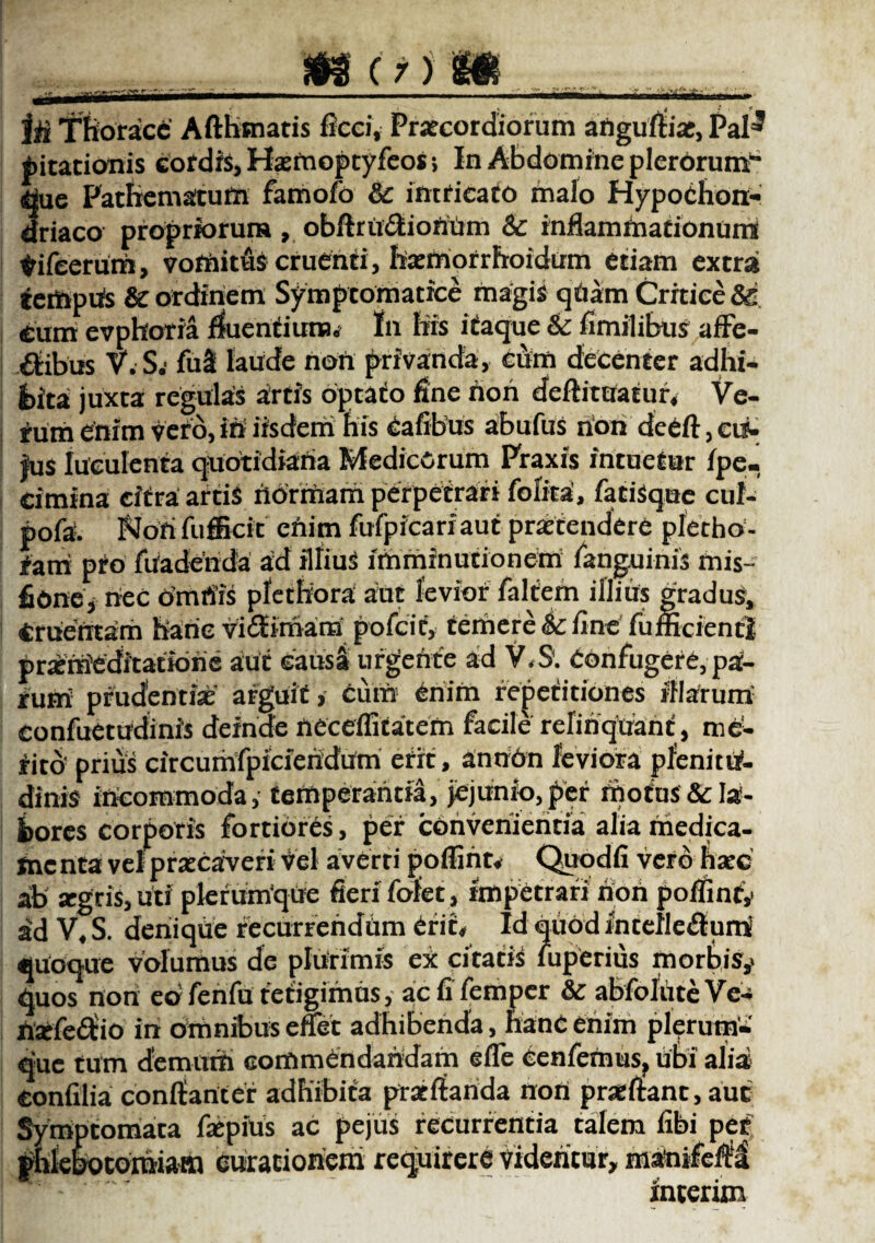 jH Thorace Afthsnatis ficci, Praecordiorum aftgufl-ia:, Pztf pitationis cordis, Hsemoptyfeosi In Abdomine plerorum” que Pathematum famofo 6c intricato malo Hypochon¬ driaco propriorum , obftrtt&iotfUm & inflammationum tifeerum, vomitus cruenti, haemorrfroidum etiam extra tempiis & ordinem Symptomatice magis qUarn Critice Sg ium evphoria fluentium» In his itaque & fimilibus affe¬ ctibus V.S.* fu3 laude non privanda, cum decenter adhi¬ bita juxta regulas artis optato fine non deftitaatur. Ve¬ rum enim vero, in iisdem his Cafibus abufus rion deeft,ei$- |us luculenta quotidiana Medicorum Praxis intuetur fpe- cimina citra artis normam perpetrari foiita, fatiSque cul- pofa. Nori fufficit enim fufpfcariaut praetendere pletho- fam pto fiiadenda ad illiuS imminutionem fanguinis mis- fionej nec omriis pfcthora aut levior faliem illius gradus, Cruentam hanc viftimam pofcit, temere 6c fine fumcientl praemeditatione aut causa urgente ad V.S. Confugere, pa¬ rum prudentiae arguit, Cum enim repetitiones iilarum confuetudinis deinde neceflitatern facile relinquant, me¬ rito' prius circumfpicieridum erit, an non leviora plenitu¬ dinis incommoda, temperantia, jejunio, per motus & la¬ bores corporis fortiores, per convenientia alia medica¬ menta vel praecaveri vel averti pofliht* Quodfi vero hsec ab aegtis, uti plerumque fieri fofet, impetrari non poflint,* id V, S. denique recurrendum erit* Id quod intefle&umi quoque volumus de plurimis ex citatis iuperius morbis^ quos non eo fenfu tetigimus, ac fi femper & abfoliite Ve- nsefe&io in omnibus effet adhibenda, hanc enim plerum¬ que tum demum commendandam e fle cenfemus, ubi alia; confilia conflanter adhibita proflanda non praeftant, aut Symptomata faepius ac pejus recurrentia talem fibi pet phlebotomiam curationem requirere videntur, matoifcfti interim