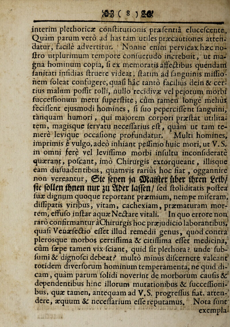 interim plethoricae conftiturionis pragfentia elucefcente. Quam parum vero ad hastam utiles praecautiones atten¬ datur, facile advertitur» ‘ Nonne enim pervicax haec no¬ lito utplurimum tempore confuetudo increbuit, ut ma¬ gna hominum copia, fi ex memoratis affeftibus quendanl fanitati infidias ftruere videat, ftanm ad /anguinis miffio- hem foleat confugere, quafi hac canto facilius de,in& cer¬ tius malum poflit tolli, nullo ‘recidivae vel pejorum morbi fuccefiionum metu fuperftite, dum tamen longe melius feciffenc ejusmodi homines, fi fuo peperciflent fanguini, tanquam humori, qui majorem corpori praeftat utilita¬ tem, magisque feryatu neceflarius eft, quam ut tam te* mere levique occafione profundatur. Multi homines, imprimis k vulgo, adeo inhiant peffimo huic mori, ut V. S. in omni fere vel leviflimo morbi infiiltu inconfiderate quaerat)t, poliant, imo Chirurgis extorqueant, iliisque eam dissuadentibus, quamvis rarius hoc fiat, oggannire non yereaptur, ®te fepen ja QJfaifttr ftber ifjrch getb/ ftc foflett flmm HU£ jti Slber Idfjcn/ fed ftolidiratis pofiea fu a: dignum quoque reportant praemium, nempe miferam, diflipatis viribus, yitam, cachexiam, praematuram mor¬ tem, effufo inftar aquaeNe&are vitali. In quo errore non raro confirmantur aGhirurgis hoc praejudicio laborantibus,4 quafi Venaefedlio effer illud remedii genus, quod contra plerosque morbos certifiima & citiflima eflet medicina, cum farpe tamen vix fcianc, quid fitplethora? unde fub- fumi & dignofci debeat multo minus difcernere valeant totidem diverforum hominum temperamenta, ne quid di¬ cam, quam parum folidi noverint de morborum caufis&: dependentibus hinc illorum mutationibus & fucceflioni- bus, quae tamen, antequam ad V.S. progrefliis fiat, atten-' dere, aequum &: neceflarium efiereputamus. Nota fune •  * * “ - * * exempla-