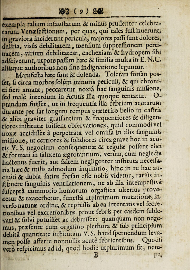m c 9) m 4HHB****1—1wmmtm«|-rti — exempla talium infauftarum & minus prudenter celebra- rarum Venxfe&ionum, per quas, qui tales fuftinuerunt, in graviora inciderunt pericula, majores pafli funt dolores, deliria, visus debilitatem, menfium fuppreffionem perti¬ nacem, virium debilitatem, cachexiam &: hydropem fibi adlciverunt, utpote paffim hxc & fimilia multa in E. N.C aliisque authoribus non fine indignatione leguntur. Manifefta hxc funt & dolenda. 1 olerari forfan pos- fer, fi circa morbos folum minoris periculi, & qui chroni¬ ci fieri amant, peccaretur noxia nac fanguinis miffione, fcd male interdum in Acutis illa quoque tentatur. O- ptandum fuiffet, ut in frequentia illa febrium acutarum durante per fat longum tempus praeterito bello in caftris alibi graviter graffantium & frequentiores & diligen- tiores inftitutx fuiifent obfervationes, quid commodi vel noxae accidifiec a perpetrata vel omiffa in illis fanguinis miffione, ut certiores &: folidiores circa grave hoc in acu¬ tis V. S. negocium confequenti* 6c recula: pollent elici & formari in falutem aegrotantium, verum, cum negle&ft ha&enus fuerit, aut faltem negligenter inftituta neceffar ria haec& utilis admodum inquilitio, hinc in re hac an* cipiti & dubia latius forfan effe nobis videtur, rarius in. ftituere fanguinis ventilationem, ne ab illa intempeftivi fufeepta commotio humorum orgaftica ulterius provo¬ cetur & exacerbetur, funefta utplurimum mutatione, in- verfo natur* ordine, & repreffis ab ea intentatis vel fecre- tipnibus vel excretionibus, prout febris per easdem fuble- v^ri& folvi potuilfec ac debuiffet: quanquam non nege¬ mus, praefente cum orgafmo plethora &: fub principium debita quantitate inftituta m V.S. haudfpernendum leva¬ men poffe afferre nonnullis acute febrientibus. Quodfi vero refpicimus ad id, quod hodie utplurimum fit, nem-