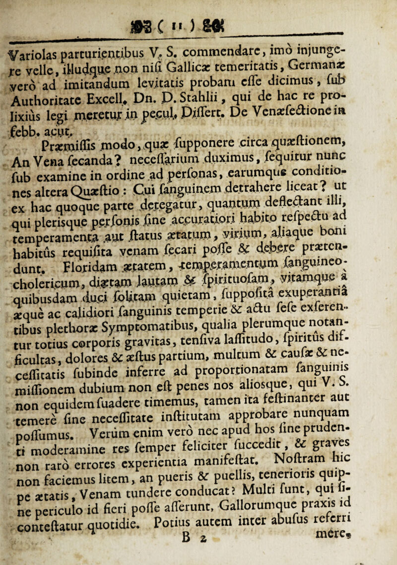 Variolas parturientibus V, S. commendare, imo injunge¬ re velle, iHudque .non nifi Gallica: temeritatis, Germana: yero ad imitandum levitatis probam effe dicimus, fub Authoritate Excell* Pn. P. Stahlii, qui de hac re pro¬ lixius legi meretur in pe.cul, Piffert. Pe Vcnaffe&ioneia febb. acue. . .. Prxmiifis modo, qua: fupponere circa quaritionem, An Vena fecanda? neceffarium duximus, fequitur nunc fub examine in ordine ad perfonas, earumque conditio- nes altera Quarftio : Cui (angui nem .detrahere liceat . ut ex hac quoque parte detegatur, quantum deflebant illi, qui plerisque perjfoois fine accuratiori habito refpectu a temperamenta .aut .datus aetatum > virium, aliaque boni habitus requifita venam fecari po.ffe & debere praeten¬ dunt. Floridam aetatem, -temperamentum fangumeo- cholericym, dictam lautam & ipirituofam, vitamque a quibusdam duci folitam quietam, fiippofita exuperanna seque ac calidiori fanguinis temperie & a£tu fele exteren¬ tibus plethorx Symptomatibus, qualia plerumque notan¬ tur totius corporis gravitas, tenfiva laffitudo, fpiritus dif¬ ficultas , dolores &: sedus partium, multum & caufx & ne- cefficaris fubinde inferre ad proportionatam languinis miflionem dubium non eft penes nos aliosque, qui V. non equidem fuadere timemus, tamen ita fedinancer auc temere fine neceifitate inftitucam approbare nunquam poffumus. Veriim enim vero nec apud hos (me pruden- ri moderamine res femper feliciter ffccedit, & graves non raro errores experientia mamfedat. Noftram hic non faciemus litem, an pueris & puellis, tenerioris quip¬ pe setatis. Venam tundere conducat? Multi funt, qui li¬ ne periculo id fieri poiTe afferunt, Gallorumque praxis id comedatur quotidie. Potius autem inter abufus referri * B 2 mere»