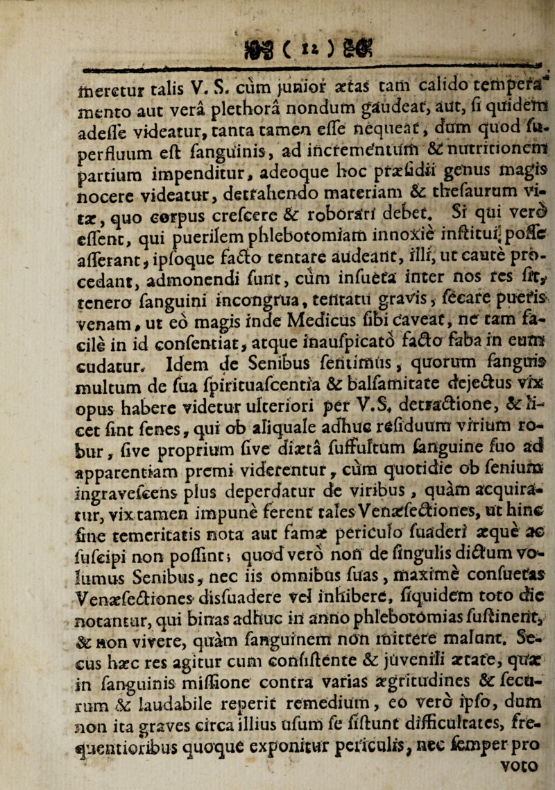 meretur talis V. S. cuin junior artas tam calido tcnipcra mento aut vera plethora nondum gaudeat, aut, fi quidem adefle videatur, tanta tamen effe nequeat, dum quod fu- perfluum eft fanguinis, ad incrementum &£ nutritioncm partium impenditur, adeoque hoc prarfidii getius magis nocere videatur, detrahendo materiam & tbefaurum vi- tz, quo corpus crefcere & roborari debet. Si qui verd eflenc, qui puerilem phlebotomiam innoxii inflituijpoffe afferant, ipfoque fa&o tentare audeant, illi, ut caute pro¬ cedant, admonendi fiint, cum infueea inter nos res fit, tenero fanguini incongfua, tetttatu gravis, fecare pueris venam, ut eo magis inde Medicus fibi Caveat, ne tam fa¬ cile in id confentiat, atque inaufpicato fa&o faba in eum cudatur. Idem de Senibus femimus, quorum fanguis multum de fua fpirituafcentia & balfamitate dcjedtus vix opus habere videtur ulteriori per V.S. detra&ione, & li¬ cet fint fenes, qui ob aliquale adhuc refiduum virium ro¬ bur , five proprium five diaeta fuffultum fimguine fuo ad apparentiam premi viderentur, cum quotidie ob feniuns ingraveleens plus deperdatur de viribus, quam acquira¬ tur, vix tamen impune ferent tales Venarfeffciones, ut hinc fine temeritatis nota aut famas periculo fuaderi aeque ae fufeipi non poffinn quod vero noff de fingulis didum vo¬ lumus Senibus, nec iis omnibus filas, maximi confuetas Venxfeffiones disfuadere vel inhibere, fiquidem toto die notantur, qui binas adhuc iri anno phlebotomias fuftinerit, & non vivere, quam fanguinern non mittere malunt. Se¬ cus haec res agitur cum confiftente & juvenili attafe, qirx in fanguinis miffione contra varias aegritudines & fecu- rum k. laudabile reperit remedium, eo vero ipfo, dum non ita graves circa illius ufum fe fiftunt difficultates, fre- quentioribus quoque exponitur periculis, nec femper pro voto