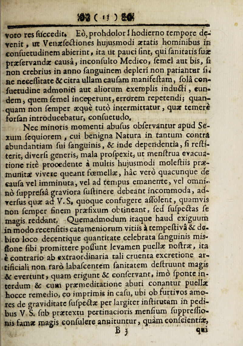 Voto res fuccediu Eo, prohdolor J hodierno tempore de¬ venit , ut Venaefe&iones hujusmodi stratis hominibus in eonfuetudinem abierint, ita ut pauci fint, quifanitacisfux prxfervandae causa, inconfuko Medico, femel aut bis, fi non crebrius in anno fanguinem depleri non patiantur fi* ne neceffitate citra ullam caufam manifeftam, fola con- fuetudine admoniti aut aliorum exemplis induci, eun¬ dem, quem femel incepcrunt,errorem repetendis quan- quam non femper aeque tuto intermittatur, qua? temerl forfan introducebatur, confuetudo. Nec minoris momenti abufus obfervantur apud Se¬ xum fcquiorem , cui benigna Natura in tantum contra abundantiam fui fanguinis, &c inde dependentia, fi refii- terit, diverfi generis, mala profpexic, ut menftrua evacua¬ tione rite procedente a multis hujusmodi moleftiis prae- tnurtitse vivere queant fcemellae, hac vero quacunque de caufa vel imminuta, vel ad tempus emanente, vel omni.» nb fupprefsa graviora fuftinere debeaftt incommoda, ad- verfus qua? ad V»S$ quoque confugere afiolenc, quamvis non femper finem praefixum obtineam, fed fufpe£tas fis magis reddant, Quemadmodum itaque haud exiguurt* in modo recenficis catameniorum vitiis k tempeftiva & de¬ bito loco decentique quantitate celebrata fanguinis mis- ftone fibi promittere poflunc levamen puella? noftrae, ita b contrario ab extraordinaria tali cruenta excretione ar¬ tificiali non raro labafcentem fankatem deftruunt magis & evertunt, quam erigunt & confervam, imb fponte in¬ terdum & cusu praemeditatione abuti conantur puellat hocce remedio, eo imprimis in cafu, ubi ob furtivos amo¬ res de graviditate fufpe&ae per largiter infricatam in pedi¬ bus V- $♦ fub praetextu pertinacioris menfium fuppreffio- nis famae magis confidere annituntur, quameonfeientia:,