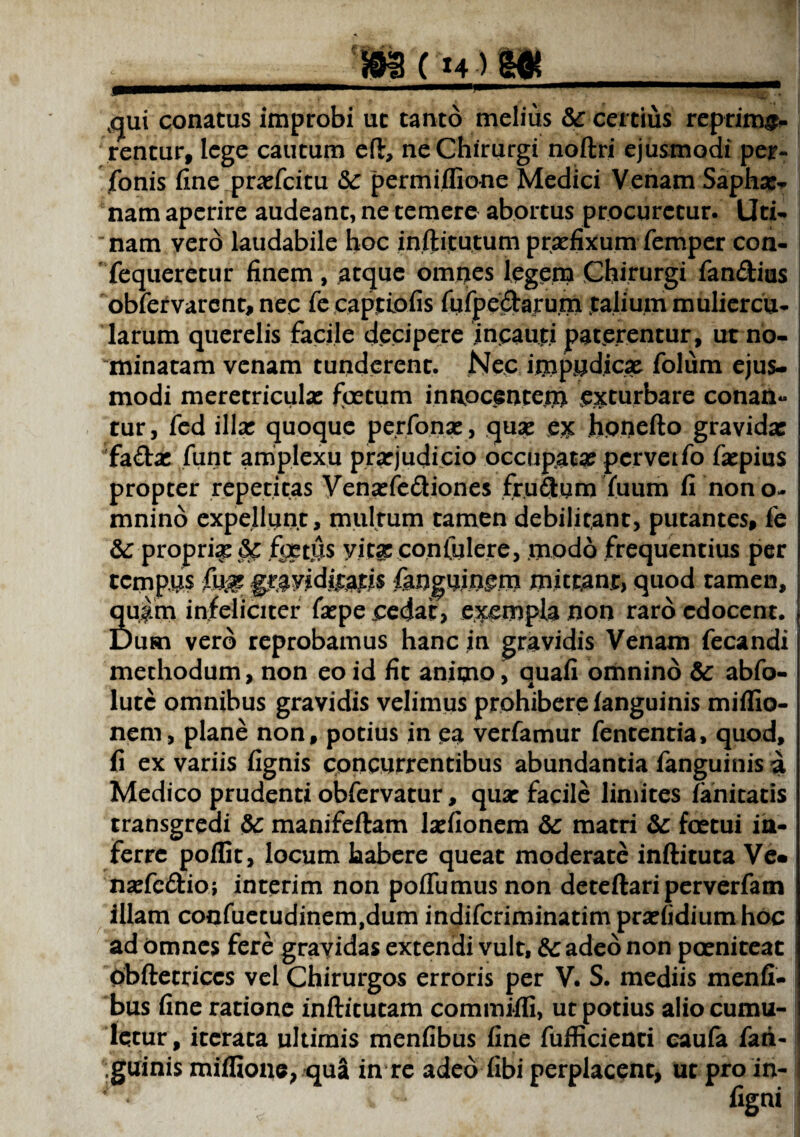 m(H)m ,<jui conatus improbi ut tanto melius & certius reprime rentur, lege cautum eft, ne Chirurgi noftri ejusmodi per- fonis fine prxfcitu «5c permiflio-ne Medici Venam Saphar- nam aperire audeant, ne temere abortus procuretur. Uri¬ nam vero laudabile hoc ioftitutum praefixum femper con- fequeretur finem, atque omnes legem Chirurgi fandius obfervarent, nec fe captio fis fufpedaru.m talium muliercu¬ larum querelis facile decipere incauti paterentur, ut no¬ minatam venam tunderent. Nec impudicae folum ejus¬ modi meretricula: foetum innocentem exturbare conan¬ tur, fed illa: quoque perfonat, qua: e* honefto gravida: 'fadx funt amplexu prarjudicio occupata: pcrvetfo fxpius propter repetitas Venxfediones frudum (uum fi non o- mnino expellunt, multum tamen debilitant, putantes, fe &: propri^ tk. jfrjetus yitx confidere, modo frequentius per tempus graviditatis fanguingm mittant, quod tamen, Sj$m infeliciter faepe pedat, exempla non raro edocent. uri vero reprobamus hanc in gravidis Venam fecandi methodum, non eo id fit animo, quafi omnino & abfo- lutc omnibus gravidis velimus prohibere (anguinis miffio- nem, plane non, potius in ea verfamur fententia, quod, fi ex variis fignis concurrentibus abundantia fanguinis a Medico prudenti obfervatur, qua: facile limites fanitatis transgredi &: manifeftam lxfionem dc matri 8c fcetui in¬ ferre poflit, locum habere queat moderate inftituta Ve« nxfedio; interim non poflumusnon deteftariperverfam Illam confuetudinem,dum indifcriminatimprxlidiumhoc ad Omnes fere gravidas extendi vult, &: adeo non poenitear Obftetriccs vel Chirurgos erroris per V. S. mediis menfi- bus fine ratione inftitutam commiffi, ut potius alio cumu¬ letur, iterata ultimis menfibus fine fufficienti caufa fan-1 «guinis miifione, qua in re adeo fibi perplacent, ut pro in-