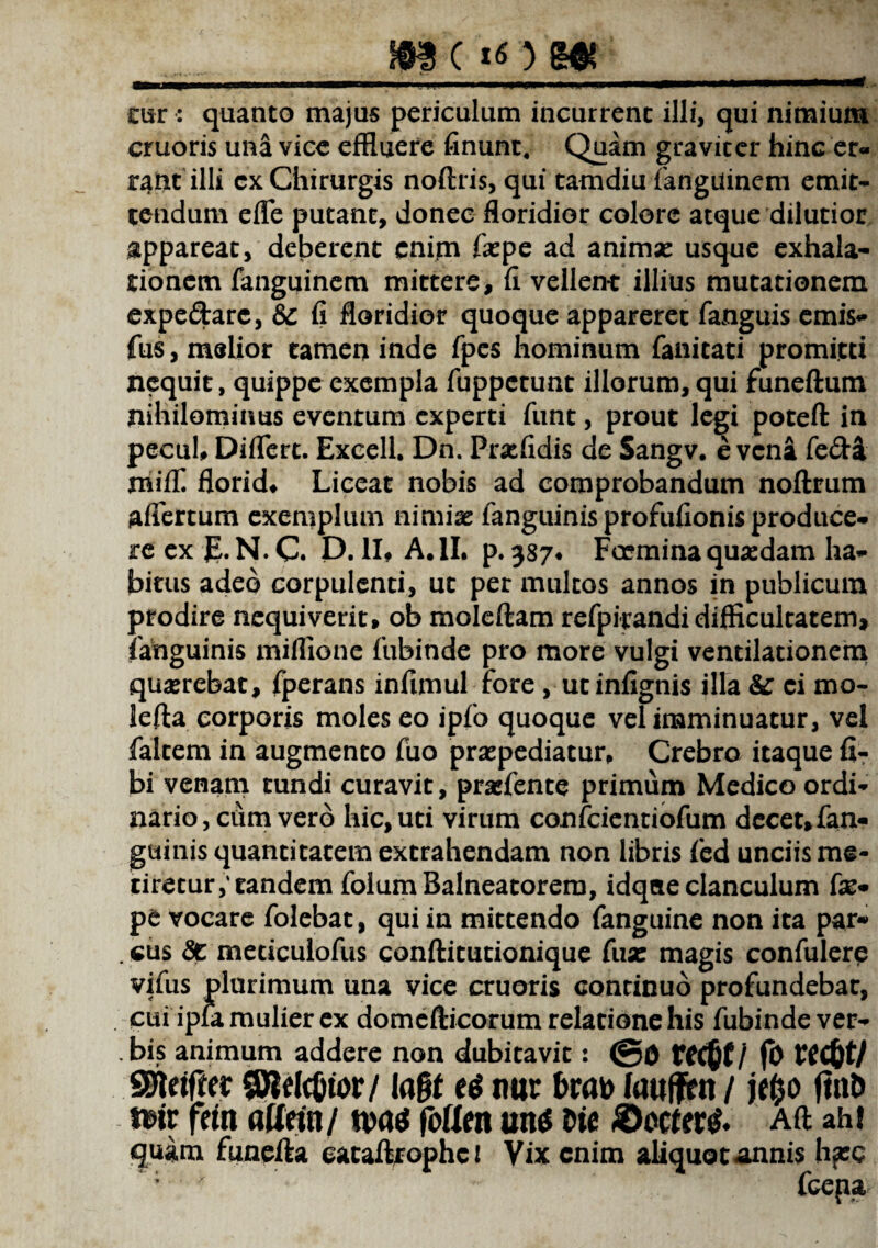 m c *o m cur : quanto majus periculum incurrent illi, qui nimium cruoris una vice effluere finunt, Quam graviter hinc er¬ rant illi cx Chirurgis noftris, qui tamdiu fanguinem emit¬ tendum efle putant, donec floridior colore atque dilutior appareat, deberent enim fxpe ad animas usque exhala¬ tionem fanguinem mittere, fi vellent illius mutationem expedarc, & fi floridior quoque appareret fanguis emis- fus, melior tamen inde fpes hominum fanitati promitti nequit, quippe exempla fuppetunt illorum,qui funeftum nihilominus eventum experti funt, prout legi poteft in pecuh Diflert. Excell. Dn. Praffldis de Sangv. e vena fe&a mfffi florid, Liceat nobis ad comprobandum noftrum afiertum exemplum nimias fanguinis profufionis produce¬ re ex JLN. C. D. II, A.II. p. 387* Fccmina quasdam ha¬ bitus adeo corpulenti, ut per multos annos in publicum prodire nequiverit, ob moleftam refpirandi difficultatem, fanguinis miflione fubinde pro more vulgi ventilationem quasrebat, fperans infimul fore , utinfignis illa & ci mo- leffa corporis moles eo ipfo quoque vel imminuatur, vel faltem in augmento fuo praepediatur. Crebro itaque fi- bi venam tundi curavit, prasfente primum Medico ordi¬ nario, cum vero hic, uti virum confcientiofum decet»fan- guinis quantitatem extrahendam non libris fied unciis me¬ tiretur,'tandem folum Balneatorem, idqae clanculum fas- pe vocare folebat, qui in mittendo fanguine non ita par* . cus <3c meticulofus conftitutionique fua: magis confidere vifus plurimum una vice cruoris continuo profundebar, cui ipla mulier ex domefticorum relatione his fubinde ver- . bis animum addere non dubitavit: @0 recfcf/ fo rec&t/ SSUifta SJWc&tor/ la§t nur faujjfim / je^o jinD *»ir fein atfetn/ tvag foflctt un$ Dic ©ociertf. Aft ahi quam funefta eataftrophci Vix enim aliquo cannis lifcc