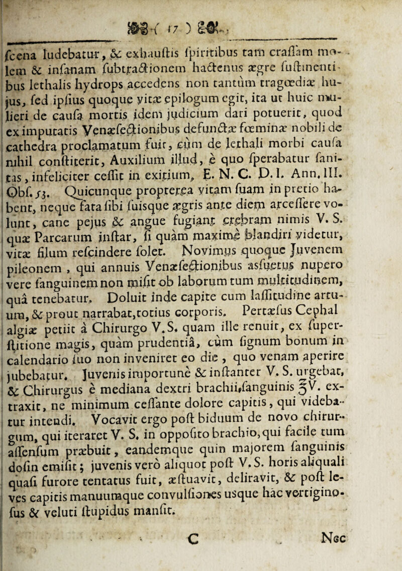 _ m< <7) m~,_ jfCCna ludebatur, Sc exh.uilhs fpiritibus tam craflam mo¬ lem & infanam fubtraftionem hactenus tegre fuftmenci- bus lethalis hydrops accedens non tantum tragoedia: hu¬ jus, fed ipfius quoque yicte epilogum egit, ita ut huic n*u- : Jieri de caufa mortis idem judicium dari potuerit, quod ex imputatis Venarfeftiombus defuncta: fceminx nobili dc cathedra proclamatum fuir, cum de Je.iha.li morbi caufa nihil conftiterit, Auxilium illud, e quo fperabatur limi¬ tas , infeliciter ceflic in exitium, E. N. C. D. 1. Ann. III. Obf. si. Quicunque propter.ea yicam fuam in pretio ha¬ bent, neque fata libi luisque tegris ante diem arce(Tere vo¬ lunt, cane pejus &£ angue fugiant crebram nimis V. S. i qu* Parcarum jnftar» fi quam maxime blandiri yidetur, victe filum refeindere folet. Novimus quoque Juvenem pileonem , qui annuis Vensefe£Honibus asfuetus nupero ; vere fanguinena non mifit ob laborum tum multitudinem, qua tenebatur, Doluit inde capite cum lafliuidine artu¬ um, & prout narrabat,totius corporis, Pertxfus Cephal algiae petiit: a Chirurgo V.S. quam ille renuit, ex fuper- ftitione magis, quam prudentia, cum lignum bonum in calendario luo non inveniret eo die , quo venam aperire i jubebatur. Juvenis importune & inftanrer V, S. urgebat, & Chirurgus e mediana dextri brachii»fanguinis 5V. ex¬ traxit, ne minimum celfante dolore capicis, qui videba¬ tur intendi. Vocavit ergo poft biduum de novo chirur¬ gum, qui iteraret V. S. in oppofito brachio,qui facile tum aflenfum pnebuit, eandemque quin majorem fanguinis dolinemifit; juvenis vero aliquot poft V.S. horis aliquali quali furore tentatus fuit, aiftuavic, deliravit, & poft le¬ ves capitis manuuraque convulliones usque hac vertigino- fus & veluci ftupidus manfit. C Nsc
